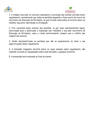 1. A simples inscrição no concurso representa a aceitação das normas contidas neste
regulamento, considerando que todas as paródias passarão a fazer parte do acervo da
Secretaria de Educação de Petrópolis, ao qual ficarão reservados os direitos sobre os
mesmos, seja para reprodução ou divulgação.

2. Fica concedida pelos autores das paródias, ou por seus representantes legais,
autorização para a publicação e exposição dos trabalhos e uso pela Secretaria de
Educação de Petrópolis, como o citado anteriormente, sempre com o crédito dos
respectivos autores.

3. Serão desclassificadas as paródias que não se enquadrarem no tema e nas
especificações deste regulamento.

4. A Comissão Julgadora decidirá sobre os casos omissos neste regulamento, não
cabendo recursos ou impugnações sobre suas decisões, a qualquer pretexto.

5. A premiação será realizada ao final do evento.
 
