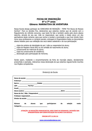 FICHA DE INSCRIÇÃO
6º e 7º anos
Gênero: NARRATIVA DE AVENTURA
Nossa Escola deseja participar do CONCURSO DE REDAÇÃO – TEMA “Em Busca de Nossos
Sonhos”. Para os devidos fins, declaramos que estamos cientes que de acordo com o
Regulamento do referido concurso, cujo texto foi lido e também aceito pelo aluno abaixo
descrito, através do seu pai, mãe ou responsável, que sendo o citado aluno um dos
ganhadores deste certame, para que venha a receber a premiação a que tiver direito (bem
como seus professores e a própria escola), entregará à Organizadora todos os documentos
abaixo listados para sua validação dos seus dados cadastrais e de sua participação:
__ cópia da carteira de identidade do pai / mãe ou responsável do aluno;
__ cópia do Registro Geral (RG) ou da certidão de nascimento do aluno;
__ comprovante de matrícula do aluno;
__ cópia do comprovante de residência;
__ declaração para participação de menores;
Sendo assim, mediante o encaminhamento da ficha de inscrição abaixo, devidamente
preenchida e assinada, reiteramos nossa declaração de que estamos regularmente inscritos
nos Órgãos competentes.
Diretor(a) da Escola
Nome da escola: _____________________________________________________________
Endereço: __________________________________________________________________
Bairro: ____________________Cidade: __________________________________________
CEP: ___________ Tel/Fax: ____________________________________________________
Email:______________________________________________________________________
Aluno (autor): _________________________________________Série: _________________
Nome do Pai / Mãe / Responsável _______________________________________________
Professor responsável:_________________________________________________________
Diretor da escola: ____________________________________________________________
Número de alunos que participaram da seleção nesta
Categoria:_____________________________
ATENÇÃO: AS REDAÇÕES MANUSCRITAS, BEM COMO OS DESENHOS, DEVERÃO SER
APRESENTADOS SEM IDENTIFICAÇÃO DO ALUNO E DA ESCOLA.
ENVIAR ATÉ 21/09/16
www.concursoderedacao.com
 