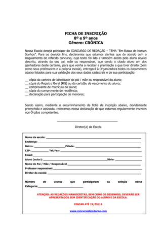 FICHA DE INSCRIÇÃO
8º e 9º anos
Gênero: CRÔNICA
Nossa Escola deseja participar do CONCURSO DE REDAÇÃO – TEMA “Em Busca de Nossos
Sonhos”. Para os devidos fins, declaramos que estamos cientes que de acordo com o
Regulamento do referido concurso, cujo texto foi lido e também aceito pelo aluno abaixo
descrito, através do seu pai, mãe ou responsável, que sendo o citado aluno um dos
ganhadores deste certame, para que venha a receber a premiação a que tiver direito (bem
como seus professores e a própria escola), entregará à Organizadora todos os documentos
abaixo listados para sua validação dos seus dados cadastrais e de sua participação:
__ cópia da carteira de identidade do pai / mãe ou responsável do aluno;
__ cópia do Registro Geral (RG) ou da certidão de nascimento do aluno;
__ comprovante de matrícula do aluno;
__ cópia do comprovante de residência;
__ declaração para participação de menores;
Sendo assim, mediante o encaminhamento da ficha de inscrição abaixo, devidamente
preenchida e assinada, reiteramos nossa declaração de que estamos regularmente inscritos
nos Órgãos competentes.
Diretor(a) da Escola
Nome da escola: _____________________________________________________________
Endereço: __________________________________________________________________
Bairro: ____________________Cidade: __________________________________________
CEP: ___________ Tel/Fax: ____________________________________________________
Email:______________________________________________________________________
Aluno (autor): _________________________________________Série: _________________
Nome do Pai / Mãe / Responsável _______________________________________________
Professor responsável:_________________________________________________________
Diretor da escola: ____________________________________________________________
Número de alunos que participaram da seleção nesta
Categoria:_____________________________
ATENÇÃO: AS REDAÇÕES MANUSCRITAS, BEM COMO OS DESENHOS, DEVERÃO SER
APRESENTADOS SEM IDENTIFICAÇÃO DO ALUNO E DA ESCOLA.
ENVIAR ATÉ 21/09/16
www.concursoderedacao.com
 
