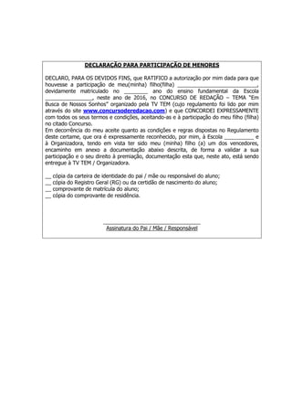 DECLARAÇÃO PARA PARTICIPAÇÃO DE MENORES
DECLARO, PARA OS DEVIDOS FINS, que RATIFICO a autorização por mim dada para que
houvesse a participação de meu(minha) filho(filha) ___________________________,
devidamente matriculado no ________ ano do ensino fundamental da Escola
________________, neste ano de 2016, no CONCURSO DE REDAÇÃO – TEMA “Em
Busca de Nossos Sonhos” organizado pela TV TEM (cujo regulamento foi lido por mim
através do site www.concursoderedacao.com) e que CONCORDEI EXPRESSAMENTE
com todos os seus termos e condições, aceitando-as e à participação do meu filho (filha)
no citado Concurso.
Em decorrência do meu aceite quanto as condições e regras dispostas no Regulamento
deste certame, que ora é expressamente reconhecido, por mim, à Escola __________ e
à Organizadora, tendo em vista ter sido meu (minha) filho (a) um dos vencedores,
encaminho em anexo a documentação abaixo descrita, de forma a validar a sua
participação e o seu direito à premiação, documentação esta que, neste ato, está sendo
entregue à TV TEM / Organizadora.
__ cópia da carteira de identidade do pai / mãe ou responsável do aluno;
__ cópia do Registro Geral (RG) ou da certidão de nascimento do aluno;
__ comprovante de matrícula do aluno;
__ cópia do comprovante de residência.
_________________________________
Assinatura do Pai / Mãe / Responsável
 