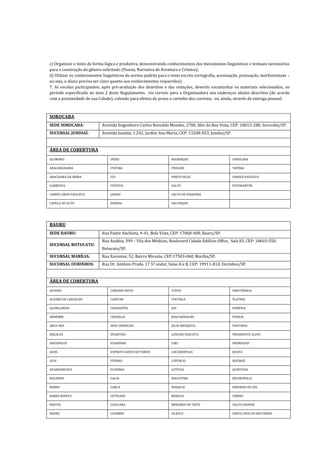 c) Organizar o texto de forma lógica e produtiva, demonstrando conhecimentos dos mecanismos linguísticos e textuais necessários
para a construção do gênero solicitado (Poesia, Narrativa de Aventura e Crônica);
d) Utilizar os conhecimentos linguísticos da norma-padrão para o texto escrito (ortografia, acentuação, pontuação, morfossintaxe –
ou seja, o aluno precisa ser claro quanto aos conhecimentos requeridos).
7. As escolas participantes, após pré-avaliação dos desenhos e das redações, deverão encaminhar os materiais selecionados, no
período especificado no item 2 deste Regulamento, via correio para a Organizadora nos endereços abaixo descritos (de acordo
com a proximidade de sua Cidade), valendo para efeitos de prazo o carimbo dos correios, ou, ainda, através de entrega pessoal:
SOROCABA
SEDE SOROCABA: Avenida Engenheiro Carlos Reinaldo Mendes, 2700, Alto da Boa Vista, CEP: 18013-280, Sorocaba/SP.
SUCURSAL JUNDIAÍ: Avenida Jundiaí, 1.242, Jardim Ana Maria, CEP: 13208-053, Jundiaí/SP.
ÁREA DE COBERTURA
ALUMINIO IPERO MAIRINQUE SOROCABA
ARACARIGUAMA ITATIBA PIEDADE TAPIRAI
ARACOIABA DA SERRA ITU PORTO FELIZ VARZEA PAULISTA
CABREUVA ITUPEVA SALTO VOTORANTIM
CAMPO LIMPO PAULISTA JARINU SALTO DE PIRAPORA
CAPELA DO ALTO JUNDIAI SAO ROQUE
BAURU
SEDE BAURU: Rua Padre Anchieta, 9-41, Bela Vista, CEP: 17060-400, Bauru/SP.
SUCURSAL BOTUCATU:
Rua Azaléia, 399 – Vila dos Médicos, Boulevard Cidade Edifício Office, Sala 83, CEP: 18603-550,
Botucatu/SP.
SUCURSAL MARÍLIA: Rua Xavantes, 52, Bairro Mirante, CEP:17503-060, Marília/SP.
SUCURSAL OURINHOS: Rua Dr. Antônio Prado, 17 5ª andar, Salas A e B, CEP: 19911-810, Ourinhos/SP.
ÁREA DE COBERTURA
AGUDOS CANDIDO MOTA ITAPUI PIRATININGA
ALVARO DE CARVALHO CANITAR ITATINGA PLATINA
ALVINLANDIA CHAVANTES JAU POMPEIA
ANHEMBI CRUZALIA JOAO RAMALHO PONGAI
ARCO-IRIS DOIS CORREGOS JULIO MESQUITA PRATANIA
AREALVA DUARTINA LENCOIS PAULISTA PRESIDENTE ALVES
AREIOPOLIS ECHAPORA LINS PROMISSAO
ASSIS ESPIRITO SANTO DO TURVO LUCIANOPOLIS QUATA
AVAI FERNAO LUPERCIO QUEIROZ
AVANHANDAVA FLORINIA LUTECIA QUINTANA
BALBINOS GALIA MACATUBA REGINOPOLIS
BARIRI GARCA MARACAI RIBEIRAO DO SUL
BARRA BONITA GETULINA MARILIA SABINO
BASTOS GUAICARA MINEIROS DO TIETE SALTO GRANDE
BAURU GUAIMBE OCAUCU SANTA CRUZ DO RIO PARDO
 