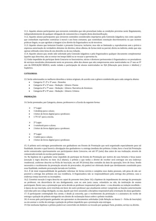 11.1. Aqueles alunos participantes que enviarem conteúdos que não preencham todas as condições previstas neste Regulamento,
independentemente de qualquer obrigação de comunicá-los a respeito desta desclassificação;
11.2. Aqueles alunos participantes que enviarem conteúdos considerados impróprios pela Comissão Julgadora, tais como aquelas
que contenham expressões contrárias à moral e aos bons costumes, que contenham conotação discriminatória ou que incitem
práticas ilegais, ou que agridam a imagem e/ou direito da Organizadora ou de terceiros.
11.3. Aqueles alunos que tentarem fraudar o presente Concurso, inclusive, mas não se limitando a, reproduzirem sem a prévia e
expressa autorização do verdadeiro detentor de direitos, obras alheias, de forma total ou parcial, direta ou indireta, ainda que seja
apenas utilizada como tema do seu desenho ou da sua redação.
11.4. Aqueles alunos que, tendo sido solicitado pela Comissão Julgadora e pela Organizadora qualquer documento complementar
àqueles aqui descritos, não os enviar em tempo hábil ou se recusar a apresenta-lo.
12. Estão impedidos de participar deste Concurso os funcionários, sócios e diretores pertencentes à Organizadora e os prestadores
de serviços envolvidos diretamente neste no processo, além dos alunos que não comprovarem estar matriculados no 1º ano ao 9º
ano da EDUCAÇÃO BÁSICA, sendo vedada a participação de alunos matriculados no EJA (Educação para Jovens e Adultos) /
Supletivo.
CATEGORIAS:
13. Serão selecionados os melhores desenhos e textos originais, de acordo com o gênero estabelecido para cada categoria abaixo:
 Categoria 1º, 2º e 3º anos - Desenho
 Categoria 4º e 5º anos – Redação – Gênero: Poesia
 Categoria 6º e 7º anos – Redação – Gênero: Narrativa de Aventura
 Categoria 8º e 9º anos – Redação – Gênero: Crônica
PREMIAÇÃO:
14. Serão premiados, por Categoria, alunos, professores e a Escola da seguinte forma:
 1º Lugar:
 1 desktop para o aluno;
 1 leitor de livros digital para o professor;
 1 TV 32” para a escola.
 2º Lugar:
 1 notebook para o aluno;
 1 leitor de livros digital para o professor.
 3º Lugar:
 1 tablet para o aluno;
 1 leitor de livros digital para o professor.
15. O prêmio será entregue pessoalmente aos ganhadores em Evento de Premiação que será organizado especialmente para tal
finalidade, durante o qual haverá a divulgação dos ganhadores e a entrega imediata dos prêmios. A data, hora e local da Premiação
serão comunicadas oportunamente aos participantes deste Concurso, em até 07 (sete) dias antes de sua realização, através de
comunicado enviado às escolas participantes.
16. Na hipótese de o ganhador estar impedido de participar do Evento de Premiação por motivo de caso fortuito e força maior
(exceção à regra descrita no item 16.2 abaixo), o prêmio a que tenha o direito de receber será entregue em seu endereço
residencial, conforme descrito na Ficha de Inscrição, em até 30 (trinta) dias contados da data da apuração, livre de ônus. Sendo
necessário o recebimento da premiação através de procurador, ela poderá ser efetivada desde que devidamente constituído para
essa finalidade, mediante procuração lavrada em Cartório.
16.1. É de total responsabilidade do ganhador informar de forma correta e completa seus dados pessoais, sob pena de não ser
possível a entrega dos prêmios em sua residência. A Organizadora não se responsabilizará pela entrega dos prêmios, caso o
endereço esteja incorreto ou incompleto.
16.2. Constitui exceção à regra descrita no caput do presente item (item 16) a hipótese do impedimento de entrega da premiação
ao professor, em decorrência do seu desligamento, com ou sem justa causa, voluntário ou não, da instituição de ensino
participante. Neste caso, a premiação que seria devida ao professor responsável pelo aluno – e seu desenho ou redação escolhido –
à época da sua inscrição, será revertida em favor do outro professor que atualmente estiver cumprindo as funções anteriormente
exercidas pelo seu colega desligado, ou seja, àquele que tiver assumido a disciplina responsável pela orientação do aluno ganhador.
17. O participante contemplado fica ciente, e desde já concorda, que o recebimento da premiação e a assinatura do recibo de
entrega e quitação do prêmio extinguirão seu direito de reclamação futura sobre o prêmio recebido.
18. A recusa pelo participante ganhador em apresentar os documentos solicitados (vide Relação no Anexo 1 – Ficha de Inscrição)
ou em assinar o recibo de entrega e quitação do prêmio impedirão que a premiação seja entregue.
19. Em nenhuma hipótese o prêmio poderá ser convertido em dinheiro ou trocado por qualquer bem, produto, serviço ou direito.
 