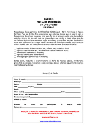 ANEXO 1
FICHA DE INSCRIÇÃO
1º, 2º e 3º anos
DESENHO
Nossa Escola deseja participar do CONCURSO DE REDAÇÃO – TEMA “Em Busca de Nossos
Sonhos”. Para os devidos fins, declaramos que estamos cientes que de acordo com o
Regulamento do referido concurso, cujo texto foi lido e também aceito pelo aluno abaixo
descrito, através do seu pai, mãe ou responsável, que sendo o citado aluno um dos
ganhadores deste certame, para que venha a receber a premiação a que tiver direito (bem
como seus professores e a própria escola), entregará à Organizadora todos os documentos
abaixo listados para sua validação dos seus dados cadastrais e de sua participação:
__ cópia da carteira de identidade do pai / mãe ou responsável do aluno;
__ cópia do Registro Geral (RG) ou da certidão de nascimento do aluno;
__ comprovante de matrícula do aluno;
__ cópia do comprovante de residência;
__ declaração para participação de menores;
Sendo assim, mediante o encaminhamento da ficha de inscrição abaixo, devidamente
preenchida e assinada, reiteramos nossa declaração de que estamos regularmente inscritos
nos Órgãos competentes.
Diretor(a) da Escola
Nome da escola: _____________________________________________________________
Endereço: __________________________________________________________________
Bairro: ____________________Cidade: __________________________________________
CEP: ___________ Tel/Fax: ____________________________________________________
Email:______________________________________________________________________
Aluno (autor): _________________________________________Série: _________________
Nome do Pai / Mãe / Responsável _______________________________________________
Professor responsável:_________________________________________________________
Diretor da escola: ____________________________________________________________
Número de alunos que participaram da seleção nesta
Categoria:_____________________________
ATENÇÃO: AS REDAÇÕES MANUSCRITAS, BEM COMO OS DESENHOS, DEVERÃO SER
APRESENTADOS SEM IDENTIFICAÇÃO DO ALUNO E DA ESCOLA.
ENVIAR ATÉ 21/09/16
www.concursoderedacao.com
 