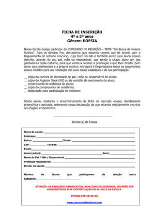 FICHA DE INSCRIÇÃO
4º e 5º anos
Gênero: POESIA
Nossa Escola deseja participar do CONCURSO DE REDAÇÃO – TEMA “Em Busca de Nossos
Sonhos”. Para os devidos fins, declaramos que estamos cientes que de acordo com o
Regulamento do referido concurso, cujo texto foi lido e também aceito pelo aluno abaixo
descrito, através do seu pai, mãe ou responsável, que sendo o citado aluno um dos
ganhadores deste certame, para que venha a receber a premiação a que tiver direito (bem
como seus professores e a própria escola), entregará à Organizadora todos os documentos
abaixo listados para sua validação dos seus dados cadastrais e de sua participação:
__ cópia da carteira de identidade do pai / mãe ou responsável do aluno;
__ cópia do Registro Geral (RG) ou da certidão de nascimento do aluno;
__ comprovante de matrícula do aluno;
__ cópia do comprovante de residência;
__ declaração para participação de menores;
Sendo assim, mediante o encaminhamento da ficha de inscrição abaixo, devidamente
preenchida e assinada, reiteramos nossa declaração de que estamos regularmente inscritos
nos Órgãos competentes.
Diretor(a) da Escola
Nome da escola: _____________________________________________________________
Endereço: __________________________________________________________________
Bairro: ____________________Cidade: __________________________________________
CEP: ___________ Tel/Fax: ____________________________________________________
Email:______________________________________________________________________
Aluno (autor): _________________________________________Série: _________________
Nome do Pai / Mãe / Responsável _______________________________________________
Professor responsável:_________________________________________________________
Diretor da escola: ____________________________________________________________
Número de alunos que participaram da seleção nesta
Categoria:_____________________________
ATENÇÃO: AS REDAÇÕES MANUSCRITAS, BEM COMO OS DESENHOS, DEVERÃO SER
APRESENTADOS SEM IDENTIFICAÇÃO DO ALUNO E DA ESCOLA.
ENVIAR ATÉ 21/09/16
www.concursoderedacao.com
 