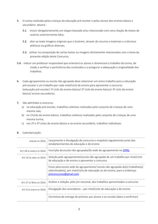 2
5. O cartaz realizado pelas crianças da educação pré-escolar e pelos alunos dos ensinos básico e
secundário deverá :
5.1. incluir obrigatoriamente um slogan baseado e/ou relacionado com uma citação de textos de
autores anteriormente lidos;
5.2. aliar ao texto imagens originais que o ilustrem, através do recurso a materiais e a técnicas
plásticas ou gráficas diversas;
5.3. utilizar na composição do cartaz textos ou imagens diretamente relacionados com o tema da
presente edição deste Concurso;
5.4. indicar um professor responsável que orientará os alunos e dinamizará o trabalho da turma, de
modo a verificar a pertinência dos conteúdos e a assegurar a adequação e originalidade dos
trabalhos.
6. Cada agrupamento ou escola não agrupada deve selecionar um único trabalho para a educação
pré-escolar e um trabalho por cada nível/ciclo de ensino para apresentar a concurso
(educação pré-escolar/ 1º ciclo do ensino básico/ 2º ciclo do ensino básico/ 3º ciclo do ensino
básico/ ensino secundário).
7. São admitidos a concurso:
a) na educação pré-escolar, trabalhos coletivos realizados pelo conjunto de crianças de uma
mesma sala;
b) no 1ºciclo do ensino básico, trabalhos coletivos realizados pelo conjunto de crianças de uma
mesma turma;
c) nos 2º e 3º ciclos do ensino básico e no ensino secundário, trabalhos individuais.
8. Calendarização:
JANEIRO DE 2016 Lançamento e divulgação do concurso e respetivo regulamento junto dos
estabelecimentos de educação e de ensino
ATÉ 18 DE MARÇO DE 2016 Inscrição da escola não agrupada/da sede do agrupamento no SIPNL
ATÉ 22 DE ABRIL DE 2016 Seleção pelo agrupamento/escola não agrupada de um trabalho por nível/ciclo
de educação e de ensino a apresentar a concurso
Envio pela escola sede do agrupamento/ escola não agrupada do(s) trabalhos(s)
selecionado(s), por nível/ciclo de educação ou de ensino, para o endereço
pnlconcursos@gmail.com
ATÉ 27 DE MAIO DE 2016 Análise e seleção, pelo júri nacional, dos trabalhos apresentados a concurso
ATÉ 9 DE JUNHO DE 2016 Divulgação dos vencedores – por nível/ciclo de educação e de ensino
Cerimónia de entrega de prémios aos alunos e às escolas (data a confirmar)
 