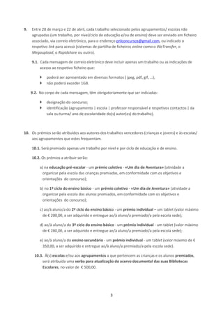 3
9. Entre 28 de março e 22 de abril, cada trabalho selecionado pelos agrupamentos/ escolas não
agrupadas (um trabalho, por nível/ciclo de educação e/ou de ensino) deve ser enviado em ficheiro
associado, via correio eletrónico, para o endereço pnlconcursos@gmail.com, ou indicado o
respetivo link para acesso (sistemas de partilha de ficheiros online como o WeTransfer, o
Megaupload, o Rapidshare ou outro).
9.1. Cada mensagem de correio eletrónico deve incluir apenas um trabalho ou as indicações de
acesso ao respetivo ficheiro que:
 poderá ser apresentado em diversos formatos ( jpeg, pdf, gif, …);
 não poderá exceder 1GB.
9.2. No corpo de cada mensagem, têm obrigatoriamente que ser indicadas:
 designação do concurso;
 identificação (agrupamento | escola | professor responsável e respetivos contactos | da
sala ou turma/ ano de escolaridade do(s) autor(es) do trabalho).
10. Os prémios serão atribuídos aos autores dos trabalhos vencedores (crianças e jovens) e às escolas/
aos agrupamentos que estes frequentam.
10.1. Será premiado apenas um trabalho por nível e por ciclo de educação e de ensino.
10.2. Os prémios a atribuir serão:
a) na educação pré-escolar - um prémio coletivo - «Um dia de Aventura» (atividade a
organizar pela escola das crianças premiadas, em conformidade com os objetivos e
orientações do concurso);
b) no 1º ciclo do ensino básico - um prémio coletivo - «Um dia de Aventura» (atividade a
organizar pela escola dos alunos premiados, em conformidade com os objetivos e
orientações do concurso);
c) ao/à aluno/a do 2º ciclo do ensino básico - um prémio individual – um tablet (valor máximo
de € 200,00, a ser adquirido e entregue ao/à aluno/a premiado/a pela escola sede);
d) ao/à aluno/a do 3º ciclo do ensino básico - um prémio individual - um tablet (valor máximo
de € 280,00, a ser adquirido e entregue ao/à aluno/a premiado/a pela escola sede);
e) ao/à aluno/a do ensino secundário - um prémio individual - um tablet (valor máximo de €
350,00, a ser adquirido e entregue ao/à aluno/a premiado/a pela escola sede).
10.3. À(s) escolas e/ou aos agrupamentos a que pertencem as crianças e os alunos premiados,
será atribuída uma verba para atualização do acervo documental das suas Bibliotecas
Escolares, no valor de € 500,00.
 