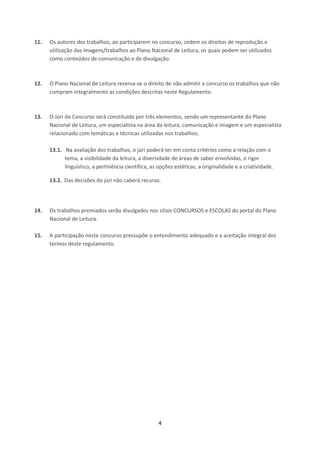 4
11. Os autores dos trabalhos, ao participarem no concurso, cedem os direitos de reprodução e
utilização das imagens/trabalhos ao Plano Nacional de Leitura, os quais podem ser utilizados
como conteúdos de comunicação e de divulgação.
12. O Plano Nacional de Leitura reserva-se o direito de não admitir a concurso os trabalhos que não
cumpram integralmente as condições descritas neste Regulamento.
13. O Júri do Concurso será constituído por três elementos, sendo um representante do Plano
Nacional de Leitura, um especialista na área da leitura, comunicação e imagem e um especialista
relacionado com temáticas e técnicas utilizadas nos trabalhos.
13.1. Na avaliação dos trabalhos, o júri poderá ter em conta critérios como a relação com o
tema, a visibilidade da leitura, a diversidade de áreas de saber envolvidas, o rigor
linguístico, a pertinência científica, as opções estéticas, a originalidade e a criatividade.
13.2. Das decisões do júri não caberá recurso.
14. Os trabalhos premiados serão divulgados nos sítios CONCURSOS e ESCOLAS do portal do Plano
Nacional de Leitura.
15. A participação neste concurso pressupõe o entendimento adequado e a aceitação integral dos
termos deste regulamento.
 