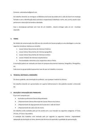 Contacto: salomeduarte@gmail.com
Os trabalhos deverão ser entregues na Biblioteca da Escola Secundária de S. João do Estoril em envelope
fechado e com a identificação do(s) autor(es) e respectivo(s) trabalho(s): nome, ano, turma, escola a que
pertencem e descrição da temática abordada.
Caso o aluno/grupo participe com mais de um trabalho , deverá entregar cada um em envelope
separado.

5.

TEMAS
No âmbito da comemoração dos 650 anos do concelho de Cascais propõe-se uma abordagem a uma das
seguintes temáticas relativas ao concelho:
1.

Locais/ obras/ documentos de interesse histórico

2.

Locais/ obras/ documentos de interesse geográfico

3.

Locais/ obras/ documentos de interesse turístico

4.

Locais/ imóveis/ de interesse arquitectónico

5.

Personalidades relevantes e/ou respectivas obras e feitos.

A ilustração poderá ser realizada com base em pesquisa documental impressa, fotográfica, filmográfica,
etc.
Cada aluno ou grupo poderá apresentar mais do que um trabalho a concurso.
6.

TÉCNICAS, MATERIAIS e DIMENSÕES
Os alunos poderão, sob orientação do professor, usar qualquer material ou técnica.
Os trabalhos deverão ser apresentados em suporte bidimensional e não poderão exceder a dimensão
A3.

7.

SELECÇÃO E AVALIAÇÃO DOS TRABALHOS
O juri será composto por:
•

Ilustradora profissional Danuta Wojciekowska

•

1 Representante Câmara Municipal de Cascais Pelouro da Cultura

•

1 Representante do Agrupamento de Escolas de S. João do Estoril

•

1 Representante de cada ciclo de ensino.

Os trabalhos serão avaliados pelo jurí de acordo com a sua inserção nas seguintes categorias: 1º Ciclo,
2º Ciclo, 3º Ciclo e Secundário.
A avaliação dos trabalhos será realizada pelo júri segundo os seguintes critérios: originalidade;
adequação da ilustração ao tema; domínio das técnicas de expressão e qualidade da apresentação.

 