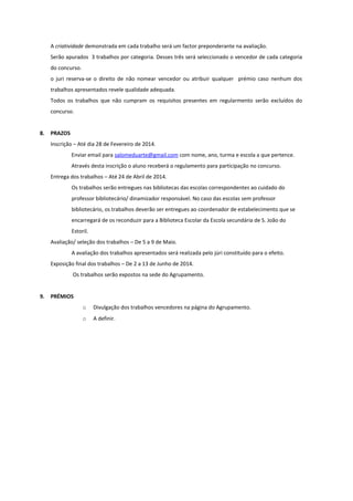 A criatividade demonstrada em cada trabalho será um factor preponderante na avaliação.
Serão apurados 3 trabalhos por categoria. Desses três será seleccionado o vencedor de cada categoria
do concurso.
o juri reserva-se o direito de não nomear vencedor ou atribuir qualquer prémio caso nenhum dos
trabalhos apresentados revele qualidade adequada.
Todos os trabalhos que não cumpram os requisitos presentes em regularmento serão excluídos do
concurso.
8.

PRAZOS
Inscrição – Até dia 28 de Fevereiro de 2014.
Enviar email para salomeduarte@gmail.com com nome, ano, turma e escola a que pertence.
Através desta inscrição o aluno receberá o regulamento para participação no concurso.
Entrega dos trabalhos – Até 24 de Abril de 2014.
Os trabalhos serão entregues nas bibliotecas das escolas correspondentes ao cuidado do
professor bibliotecário/ dinamizador responsável. No caso das escolas sem professor
bibliotecário, os trabalhos deverão ser entregues ao coordenador de estabelecimento que se
encarregará de os reconduzir para a Biblioteca Escolar da Escola secundária de S. João do
Estoril.
Avaliação/ seleção dos trabalhos – De 5 a 9 de Maio.
A avaliação dos trabalhos apresentados será realizada pelo júri constituído para o efeito.
Exposição final dos trabalhos – De 2 a 13 de Junho de 2014.
Os trabalhos serão expostos na sede do Agrupamento.

9.

PRÉMIOS
o

Divulgação dos trabalhos vencedores na página do Agrupamento.

o

A definir.

 