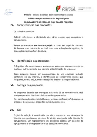 DGEstE – Direção-Geral dos Estabelecimentos Escolares
DSRAl - Direção de Serviços da Região Algarve
AGRUPAMENTO DE ESCOLAS ENGº DUARTE PACHECO

IV.

Características das propostas
Os trabalhos deverão:
Refletir referências à identidade das várias escolas que compõem o
agrupamento.
Serem apresentados em Formato papel - a cores, em papel de tamanho
A4 branco, com orientação vertical, com uma aplicação do logótipo, de
dimensões máximas 5cm de altura.

V.

Identificação das propostas
O logotipo não deverá conter o nome ou assinatura do concorrente ou
qualquer outro elemento que permita a identificação do seu autor.
Cada proposta deverá ser acompanhada de um envelope fechado
contendo, no seu interior, a identificação do concorrente (escola que
frequenta, nome, ano, turma e idade) e no exterior o seu pseudónimo.

VI.

Entrega das propostas
As propostas deverão ser entregues até ao dia 29 de novembro de 2013
em qualquer uma das cinco bibliotecas do agrupamento.
Nas escolas onde não existe biblioteca, serão os professores/educadores a
proceder à entrega das propostas numa das existentes.

VII.

Júri
O júri de seleção é constituído por cinco membros: um elemento da
direção, um profissional da área do design convidado pela direção do
agrupamento, um representante da biblioteca escolar, um docente do
agrupamento e um representante do pessoal não docente.

 