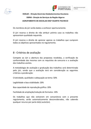 DGEstE – Direção-Geral dos Estabelecimentos Escolares
DSRAl - Direção de Serviços da Região Algarve
AGRUPAMENTO DE ESCOLAS ENGº DUARTE PACHECO

Os membros do júri serão dados a conhecer oportunamente.
O júri reserva o direito de não atribuir prémio caso os trabalhos não
apresentem qualidade requerida.
O júri reserva o direito de apreciar apenas os trabalhos que cumpram
todos os objetivos apresentados no regulamento.

8 - Critérios de avaliação
Compete ao Júri a abertura das propostas recebidas, a verificação da
conformidade das mesmas com os requisitos do concurso e a avaliação
dos trabalhos aceites.
A metodologia de avaliação e graduação dos trabalhos será determinada
pelo júri, sendo que a avaliação terá em consideração os seguintes
critérios e ponderação:
Criatividade, qualidade e adequação ao tema: 50%
Legibilidade e boa visibilidade: 20%
Boa capacidade de reprodução gráfica: 20%
Facilidade de ampliação/redução de formatos: 10%
Os trabalhos que não estiverem em consonância com o presente
regulamento, serão automaticamente desconsiderados, não cabendo
qualquer recurso por parte do(s) autor(es).

 
