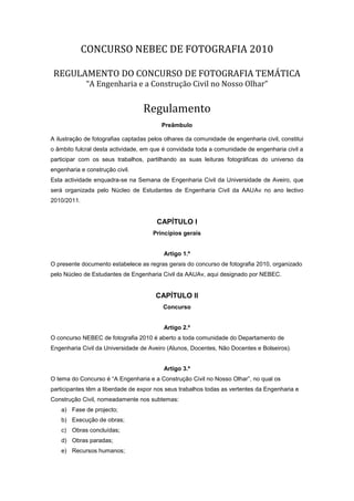 CONCURSO NEBEC DE FOTOGRAFIA 2010

 REGULAMENTO DO CONCURSO DE FOTOGRAFIA TEMÁTICA
             “A Engenharia e a Construção Civil no Nosso Olhar”


                                  Regulamento
                                         Preâmbulo

A ilustração de fotografias captadas pelos olhares da comunidade de engenharia civil, constitui
o âmbito fulcral desta actividade, em que é convidada toda a comunidade de engenharia civil a
participar com os seus trabalhos, partilhando as suas leituras fotográficas do universo da
engenharia e construção civil.
Esta actividade enquadra-se na Semana de Engenharia Civil da Universidade de Aveiro, que
será organizada pelo Núcleo de Estudantes de Engenharia Civil da AAUAv no ano lectivo
2010/2011.


                                       CAPÍTULO I
                                      Princípios gerais


                                          Artigo 1.º
O presente documento estabelece as regras gerais do concurso de fotografia 2010, organizado
pelo Núcleo de Estudantes de Engenharia Civil da AAUAv, aqui designado por NEBEC.


                                       CAPÍTULO II
                                          Concurso


                                          Artigo 2.º
O concurso NEBEC de fotografia 2010 é aberto a toda comunidade do Departamento de
Engenharia Civil da Universidade de Aveiro (Alunos, Docentes, Não Docentes e Bolseiros).


                                          Artigo 3.º
O tema do Concurso é “A Engenharia e a Construção Civil no Nosso Olhar”, no qual os
participantes têm a liberdade de expor nos seus trabalhos todas as vertentes da Engenharia e
Construção Civil, nomeadamente nos subtemas:
    a) Fase de projecto;
    b) Execução de obras;
    c) Obras concluídas;
    d) Obras paradas;
    e) Recursos humanos;
 