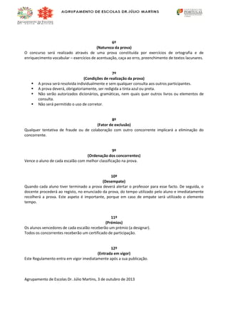 6º
(Natureza da prova)
O concurso será realizado através de uma prova constituída por exercícios de ortografia e de
enriquecimento vocabular – exercícios de acentuação, caça ao erro, preenchimento de textos lacunares.






7º
(Condições de realização da prova)
A prova será resolvida individualmente e sem qualquer consulta aos outros participantes.
A prova deverá, obrigatoriamente, ser redigida a tinta azul ou preta.
Não serão autorizados dicionários, gramáticas, nem quais quer outros livros ou elementos de
consulta.
Não será permitido o uso de corretor.

8º
(Fator de exclusão)
Qualquer tentativa de fraude ou de colaboração com outro concorrente implicará a eliminação do
concorrente.

9º
(Ordenação dos concorrentes)
Vence o aluno de cada escalão com melhor classificação na prova.

10º
(Desempate)
Quando cada aluno tiver terminado a prova deverá alertar o professor para esse facto. De seguida, o
docente procederá ao registo, no enunciado da prova, do tempo utilizado pelo aluno e imediatamente
recolherá a prova. Este aspeto é importante, porque em caso de empate será utilizado o elemento
tempo.

11º
(Prémios)
Os alunos vencedores de cada escalão receberão um prémio (a designar).
Todos os concorrentes receberão um certificado de participação.

12º
(Entrada em vigor)
Este Regulamento entra em vigor imediatamente após a sua publicação.

Agrupamento de Escolas Dr. Júlio Martins, 3 de outubro de 2013

 
