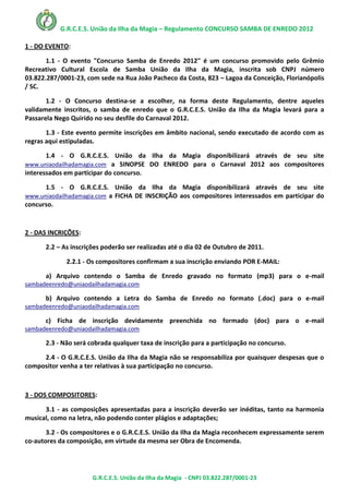 G.R.C.E.S. União da Ilha da Magia – Regulamento CONCURSO SAMBA DE ENREDO 2012

1 - DO EVENTO:

       1.1 - O evento "Concurso Samba de Enredo 2012" é um concurso promovido pelo Grêmio
Recreativo Cultural Escola de Samba União da Ilha da Magia, inscrita sob CNPJ número
03.822.287/0001-23, com sede na Rua João Pacheco da Costa, 823 – Lagoa da Conceição, Florianópolis
/ SC.

       1.2 - O Concurso destina-se a escolher, na forma deste Regulamento, dentre aqueles
validamente inscritos, o samba de enredo que o G.R.C.E.S. União da Ilha da Magia levará para a
Passarela Nego Quirido no seu desfile do Carnaval 2012.

       1.3 - Este evento permite inscrições em âmbito nacional, sendo executado de acordo com as
regras aqui estipuladas.

      1.4 - O G.R.C.E.S. União da Ilha da Magia disponibilizará através de seu site
www.uniaodailhadamagia.com a SINOPSE DO ENREDO para o Carnaval 2012 aos compositores
interessados em participar do concurso.

      1.5 - O G.R.C.E.S. União da Ilha da Magia disponibilizará através de seu site
www.uniaodailhadamagia.com a FICHA DE INSCRIÇÃO aos compositores interessados em participar do
concurso.



2 - DAS INCRIÇÕES:

      2.2 – As inscrições poderão ser realizadas até o dia 02 de Outubro de 2011.

             2.2.1 - Os compositores confirmam a sua inscrição enviando POR E-MAIL:

      a) Arquivo contendo o Samba de Enredo gravado no formato (mp3) para o e-mail
sambadeenredo@uniaodailhadamagia.com

      b) Arquivo contendo a Letra do Samba de Enredo no formato (.doc) para o e-mail
sambadeenredo@uniaodailhadamagia.com

      c) Ficha de inscrição devidamente preenchida no formado (doc) para o e-mail
sambadeenredo@uniaodailhadamagia.com

      2.3 - Não será cobrada qualquer taxa de inscrição para a participação no concurso.

     2.4 - O G.R.C.E.S. União da Ilha da Magia não se responsabiliza por quaisquer despesas que o
compositor venha a ter relativas à sua participação no concurso.



3 - DOS COMPOSITORES:

      3.1 - as composições apresentadas para a inscrição deverão ser inéditas, tanto na harmonia
musical, como na letra, não podendo conter plágios e adaptações;

       3.2 - Os compositores e o G.R.C.E.S. União da Ilha da Magia reconhecem expressamente serem
co-autores da composição, em virtude da mesma ser Obra de Encomenda.




                      G.R.C.E.S. União da Ilha da Magia - CNPJ 03.822.287/0001-23
 