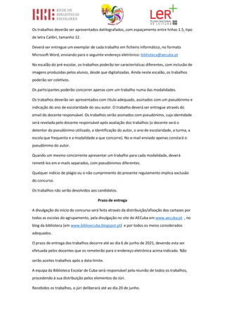 Os trabalhos deverão ser apresentados datilografados, com espaçamento entre linhas 1.5, tipo
de letra Calibri, tamanho 12.
Deverá ser entregue um exemplar de cada trabalho em ficheiro informático, no formato
Microsoft Word, enviando para o seguinte endereço eletrónico: biblioteca@aecuba.pt
No escalão do pré-escolar, os trabalhos poderão ter características diferentes, com inclusão de
imagens produzidas pelos alunos, desde que digitalizadas. Ainda neste escalão, os trabalhos
poderão ser coletivos.
Os participantes poderão concorrer apenas com um trabalho numa das modalidades.
Os trabalhos deverão ser apresentados com título adequado, assinados com um pseudónimo e
indicação do ano de escolaridade do seu autor. O trabalho deverá ser entregue através do
email do docente responsável. Os trabalhos serão assinados com pseudónimo, cuja identidade
será revelada pelo docente responsável após avaliação dos trabalhos (o docente será o
detentor do pseudónimo utilizado, a identificação do autor, o ano de escolaridade, a turma, a
escola que frequenta e a modalidade a que concorre). No e-mail enviado apenas constará o
pseudónimo do autor.
Quando um mesmo concorrente apresentar um trabalho para cada modalidade, deverá
remetê-los em e-mails separados, com pseudónimos diferentes.
Qualquer indício de plágio ou o não cumprimento do presente regulamento implica exclusão
do concurso.
Os trabalhos não serão devolvidos aos candidatos.
Prazo de entrega
A divulgação do início do concurso será feita através da distribuição/afixação dos cartazes por
todas as escolas do agrupamento, pela divulgação no site do AECuba em www.aecuba.pt , no
blog da biblioteca (em www.biblioecuba.blogspot.pt) e por todos os meios considerados
adequados.
O prazo de entrega dos trabalhos decorre até ao dia 6 de junho de 2021, devendo esta ser
efetuada pelos docentes que os remeterão para o endereço eletrónica acima indicado. Não
serão aceites trabalhos após a data-limite.
A equipa da Biblioteca Escolar de Cuba será responsável pela reunião de todos os trabalhos,
procedendo à sua distribuição pelos elementos do Júri.
Recebidos os trabalhos, o júri deliberará até ao dia 20 de junho.
 