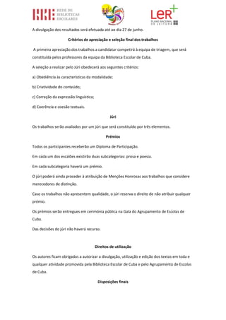 A divulgação dos resultados será efetuada até ao dia 27 de junho.
Critérios de apreciação e seleção final dos trabalhos
A primeira apreciação dos trabalhos a candidatar competirá à equipa de triagem, que será
constituída pelos professores da equipa da Biblioteca Escolar de Cuba.
A seleção a realizar pelo Júri obedecerá aos seguintes critérios:
a) Obediência às características da modalidade;
b) Criatividade do conteúdo;
c) Correção da expressão linguística;
d) Coerência e coesão textuais.
Júri
Os trabalhos serão avaliados por um júri que será constituído por três elementos.
Prémios
Todos os participantes receberão um Diploma de Participação.
Em cada um dos escalões existirão duas subcategorias: prosa e poesia.
Em cada subcategoria haverá um prémio.
O júri poderá ainda proceder à atribuição de Menções Honrosas aos trabalhos que considere
merecedores de distinção.
Caso os trabalhos não apresentem qualidade, o júri reserva o direito de não atribuir qualquer
prémio.
Os prémios serão entregues em cerimónia pública na Gala do Agrupamento de Escolas de
Cuba.
Das decisões do júri não haverá recurso.
Direitos de utilização
Os autores ficam obrigados a autorizar a divulgação, utilização e edição dos textos em toda e
qualquer atividade promovida pela Biblioteca Escolar de Cuba e pelo Agrupamento de Escolas
de Cuba.
Disposições finais
 