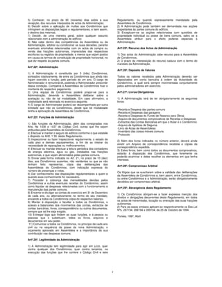 5) Conhecer, no prazo de 90 (noventa) dias sobre a sua                  Regulamento, ou quando expressamente mandatada pela
recepção, dos recursos interpostos de actos da Administração;           Assembleia de Condóminos.
6) Decidir sobre a aplicação de multas aos Condóminos que               2) A Administração pode também ser demandada nas acções
infringirem as disposições legais e regulamentares, e bem assim,        respeitantes às partes comuns do edifício.
o destino das mesmas;                                                   3) Exceptuam-se as acções relacionadas com questões de
7) Decidir, de uma maneira geral, sobre qualquer assunto                propriedade individual ou posse de bens comuns, salvo se a
relacionado com a administração do edifício;                            Assembleia atribuir para o efeito poderes especiais à
8) Não cabe dentro das competências da Assembleia ou da                 Administração.
Administração, arbitrar ou condicionar as suas decisões, perante
eventuais anomalias relacionadas com os actos de compra ou              Artº.25º. Recurso dos Actos da Administração
venda das fracções autónomas, imprecisões das respectivas
escrituras ou registos de propriedade, a menos que sejam postos         1) Dos actos da Administração cabe recurso para a Assembleia
em causa os termos de constituição de propriedade horizontal, no        de Condóminos.
que diz respeito às partes comuns.                                      2) O prazo da interposição do recurso caduca com o termo do
                                                                        mandato da Administração.
Artº.22º. Administração
                                                                        Artº.26º. Depósito de Valores
1) A Administração é constituída por 3 (três) Condóminos,
sorteados rotativamente, de entre os Condóminos que ainda não           Todos os valores recebidos pela Administração deverão ser
hajam exercido a função, pelo período de um ano. O cargo de             depositados em conta bancária à ordem da titularidade do
Administrador é remunerável, podendo o Administrador prescindir         Condomínio, a qual será sempre movimentada conjuntamente
dessa condição. Competirá à Assembleia de Condóminos fixar o            pelos administradores em exercício.
montante do respectivo pagamento.
2) Uma equipa de Condóminos poderá propor-se para a                     Artº.27º. Livros Obrigatórios
Administração, devendo a Assembleia deliberar sobre a
aceitação ou não de tal modalidade. Em caso afirmativo, a               1) A Administração terá de ter obrigatoriamente os seguintes
rotatividade será retomada no exercício seguinte.                       livros:
4) O cargo de Administrador poderá ser desempenhado por outra
entidade que não os Condóminos, desde que tal modalidade
                                                                        -Receita e Despesa das partes comuns
tenha a aprovação da Assembleia de Condóminos.
                                                                        -Receita e Despesas das garagens
                                                                        -Receita e Despesas do Fundo de Reserva para Obras
Artº.23º. Funções da Administração
                                                                        -Arquivo de documentos comprovativos de Receitas e Despesas
                                                                        -Extractos das Contas Bancárias em que o titular é o Condomínio
1) São funções da Administração, além das consignadas nos
                                                                        -Arquivo de Apólices de Seguros
Arts. Ns 1436 e 1437 do Código Civil, outras que lhe sejam
                                                                        -Livro de Actas de Assembleias
atribuídas pela Assembleia de Condóminos.
                                                                        -Inventário das coisas móveis comuns
2) Efectuar e manter o seguro do edifício conforme o que estatele
                                                                        -Protocolo
o disposto no Art0. 1 30. deste Regulamento.
3) lnspeccionar ou fazer inspeccionar regularmente, o estado de
                                                                        2) Além dos livros indicados no número anterior, deverá ainda
cada piso e demais equipamentos, a fim de se inteirar da
                                                                        existir um Arquivo de correspondência recebida e cópias da
necessidade de reparações ou melhoramentos.
                                                                        correspondência expedida.
4) Efectuar ou mandar efectuar a leitura periódica dos contadores
                                                                        3) Estes livros, bem como todos os documentos comprovativos,
de energia eléctrica, água ou gás, instalados nas fracções
                                                                        estarão à disposição dos Condóminos, que livremente os
autónomas, e que sejam alimentados pelas partes comuns.
                                                                        poderão examinar e deles recolher os elementos em que tenha
5) Enviar pela forma indicada no Art. 21, no prazo de 10 (dez)
                                                                        interesse.
dias, aos Condóminos ausentes, não residentes ou que se não
tenham feito representar, cópia das deliberações das
                                                                        Artº.29º. Compromisso Arbitral
Assembleias de Condóminos, com indicação expressa do
número de presenças e votos.
                                                                        Os litígios que se suscitarem sobre a validade das deliberações
6) Dar conhecimento das disposições regulamentares a quem e
                                                                        da Assembleia de Condóminos e, bem assim, entre Condóminos,
quando esse conhecimento for necessário.
                                                                        ou entre Condóminos e a Administração, serão obrigatoriamente
7) Proceder à cobrança das mensalidades devidas pelos
                                                                        decididos por compromisso arbitral.
Condóminos e outras eventuais receitas do Condomínio, assim
como liquidar as despesas relacionadas com o funcionamento e
                                                                        Artº.29º. Abrangência deste Regulamento
manutenção das partes comuns.
8) Encerrar e divulgar as contas do exercício em 31 de Dezembro
                                                                        1) Os Condóminos obrigam-se a fazer expressa menção dos
de cada ano, ou alternativamente no termo do seu mandato,
                                                                        direitos e obrigações decorrentes deste Regulamento, em todos
enviando a todos os Condóminos cópia do respectivo balanço.
                                                                        os actos de transmissão, locação ou oneração das suas fracções
9) Manter à disposição e facultar a todos os Condóminos, o
                                                                        autónomas.
acesso a balancetes dos movimentos das contas, extractos de
                                                                        2) Para os casos omissos aplicam-se respectivamente os Dec.Lei
contas bancárias, livros, correspondência ou outros documentos,
                                                                        Nºs. 267194, 268194 e 269194, de 25 de Outubro de 1994.
sempre que tal lhe seja exigido.
10) Entregar logo que findem as suas funções, e à pessoa ou
                                                                        Portela, 1997, Abril
pessoas que o substituam, todos os livros, arquivos e
documentos em seu poder.
 11) Comunicar a todos os Condóminos, no princípio de cada ano
civil ou na sequência da posse da nova Administração, o
orçamento aprovado em Assembleia e a importância da sua
contribuição nas despesas comuns.

Artº.24º. Legitimidade da Administração

1) A Administração tem legitimidade para agir em juízo, quer
contra qualquer dos Condóminos, quer contra terceiros, na
execução das funções que lhe confere o Código Civil e este




                                                                    4
 