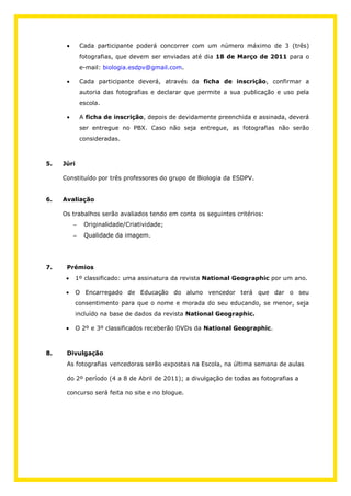 Cada participante poderá concorrer com um número máximo de 3 (três)
             fotografias, que devem ser enviadas até dia 18 de Março de 2011 para o
             e-mail: biologia.esdpv@gmail.com.

             Cada participante deverá, através da ficha de inscrição, confirmar a
             autoria das fotografias e declarar que permite a sua publicação e uso pela
             escola.

             A ficha de inscrição, depois de devidamente preenchida e assinada, deverá
             ser entregue no PBX. Caso não seja entregue, as fotografias não serão
             consideradas.



5.   Júri

     Constituído por três professores do grupo de Biologia da ESDPV.


6.   Avaliação

     Os trabalhos serão avaliados tendo em conta os seguintes critérios:
              Originalidade/Criatividade;
              Qualidade da imagem.




7.    Prémios
            1º classificado: uma assinatura da revista National Geographic por um ano.

            O Encarregado de Educação do aluno vencedor terá que dar o seu
            consentimento para que o nome e morada do seu educando, se menor, seja
            incluído na base de dados da revista National Geographic.

            O 2º e 3º classificados receberão DVDs da National Geographic.



8.    Divulgação
      As fotografias vencedoras serão expostas na Escola, na última semana de aulas

      do 2º período (4 a 8 de Abril de 2011); a divulgação de todas as fotografias a

      concurso será feita no site e no blogue.
 