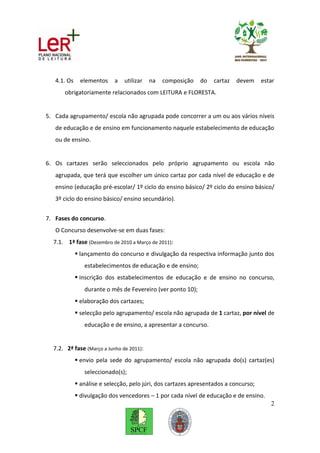 4.1. Os     elementos    a   utilizar   na   composição   do    cartaz   devem     estar
      obrigatoriamente relacionados com LEITURA e FLORESTA.


5. Cada agrupamento/ escola não agrupada pode concorrer a um ou aos vários níveis
   de educação e de ensino em funcionamento naquele estabelecimento de educação
   ou de ensino.


6. Os cartazes serão seleccionados pelo próprio agrupamento ou escola não
   agrupada, que terá que escolher um único cartaz por cada nível de educação e de
   ensino (educação pré-escolar/ 1º ciclo do ensino básico/ 2º ciclo do ensino básico/
   3º ciclo do ensino básico/ ensino secundário).


7. Fases do concurso.
   O Concurso desenvolve-se em duas fases:
  7.1. 1ª fase (Dezembro de 2010 a Março de 2011):
              lançamento do concurso e divulgação da respectiva informação junto dos
                estabelecimentos de educação e de ensino;
              inscrição dos estabelecimentos de educação e de ensino no concurso,
                durante o mês de Fevereiro (ver ponto 10);
              elaboração dos cartazes;
              selecção pelo agrupamento/ escola não agrupada de 1 cartaz, por nível de
                educação e de ensino, a apresentar a concurso.


  7.2. 2ª fase (Março a Junho de 2011):
              envio pela sede do agrupamento/ escola não agrupada do(s) cartaz(es)
                seleccionado(s);
              análise e selecção, pelo júri, dos cartazes apresentados a concurso;
              divulgação dos vencedores – 1 por cada nível de educação e de ensino.
                                                                                         2
 