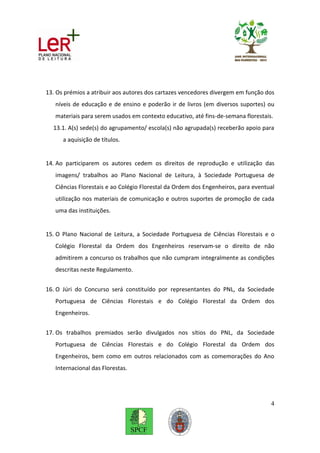 13. Os prémios a atribuir aos autores dos cartazes vencedores divergem em função dos
   níveis de educação e de ensino e poderão ir de livros (em diversos suportes) ou
   materiais para serem usados em contexto educativo, até fins-de-semana florestais.
  13.1. A(s) sede(s) do agrupamento/ escola(s) não agrupada(s) receberão apoio para
      a aquisição de títulos.


14. Ao participarem os autores cedem os direitos de reprodução e utilização das
   imagens/ trabalhos ao Plano Nacional de Leitura, à Sociedade Portuguesa de
   Ciências Florestais e ao Colégio Florestal da Ordem dos Engenheiros, para eventual
   utilização nos materiais de comunicação e outros suportes de promoção de cada
   uma das instituições.


15. O Plano Nacional de Leitura, a Sociedade Portuguesa de Ciências Florestais e o
   Colégio Florestal da Ordem dos Engenheiros reservam-se o direito de não
   admitirem a concurso os trabalhos que não cumpram integralmente as condições
   descritas neste Regulamento.


16. O Júri do Concurso será constituído por representantes do PNL, da Sociedade
   Portuguesa de Ciências Florestais e do Colégio Florestal da Ordem dos
   Engenheiros.


17. Os trabalhos premiados serão divulgados nos sítios do PNL, da Sociedade
   Portuguesa de Ciências Florestais e do Colégio Florestal da Ordem dos
   Engenheiros, bem como em outros relacionados com as comemorações do Ano
   Internacional das Florestas.




                                                                                   4
 