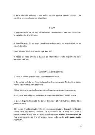 e) Para além dos prémios, o júri poderá atribuir alguma menção honrosa, caso
considere haver qualidade que o justifique.

3– JÚRI
a) Será constituído um júri para os trabalhos a concurso dos 4º e 6º anos e outro para
os trabalhos dos 9º e 12º anos.

b) As deliberações do Júri sobre os prémios serão tomadas por unanimidade ou por
maioria de votos.
c) Das decisões do Júri não haverá lugar a recurso.
d) Todos os casos omissos e dúvidas de interpretação deste Regulamento serão
resolvidos pelo Júri.

3 – APRESENTAÇÃO DOS CONTOS
a) Todos os contos apresentados a concurso serão inéditos.
b) Os contos poderão ser feitos individualmente ou em grupo. Neste último caso o
prémio a atribuir não sofre alterações.
c) Cada aluno ou grupo de alunos apenas pode apresentar um conto a concurso.
d) Os contos terão obrigatoriamente de estar relacionados com a temática dada.
e) O período para elaboração dos contos decorre de 28 de Outubro de 2013 a 31 de
janeiro de 2014.
f) Os contos deverão ser submetidos em triplicado, em suporte de papel, escritos com
a letra Times New Roman, tamanho 12 e espaçamento de 1,5 entre linhas. Para os
concorrentes do 4º e 6º anos os contos deverão ocupar o máximo de duas páginas A4.
Para os concorrentes do 9º e 12º anos os contos terão que ter entre duas a quatro
páginas A4.
2

 