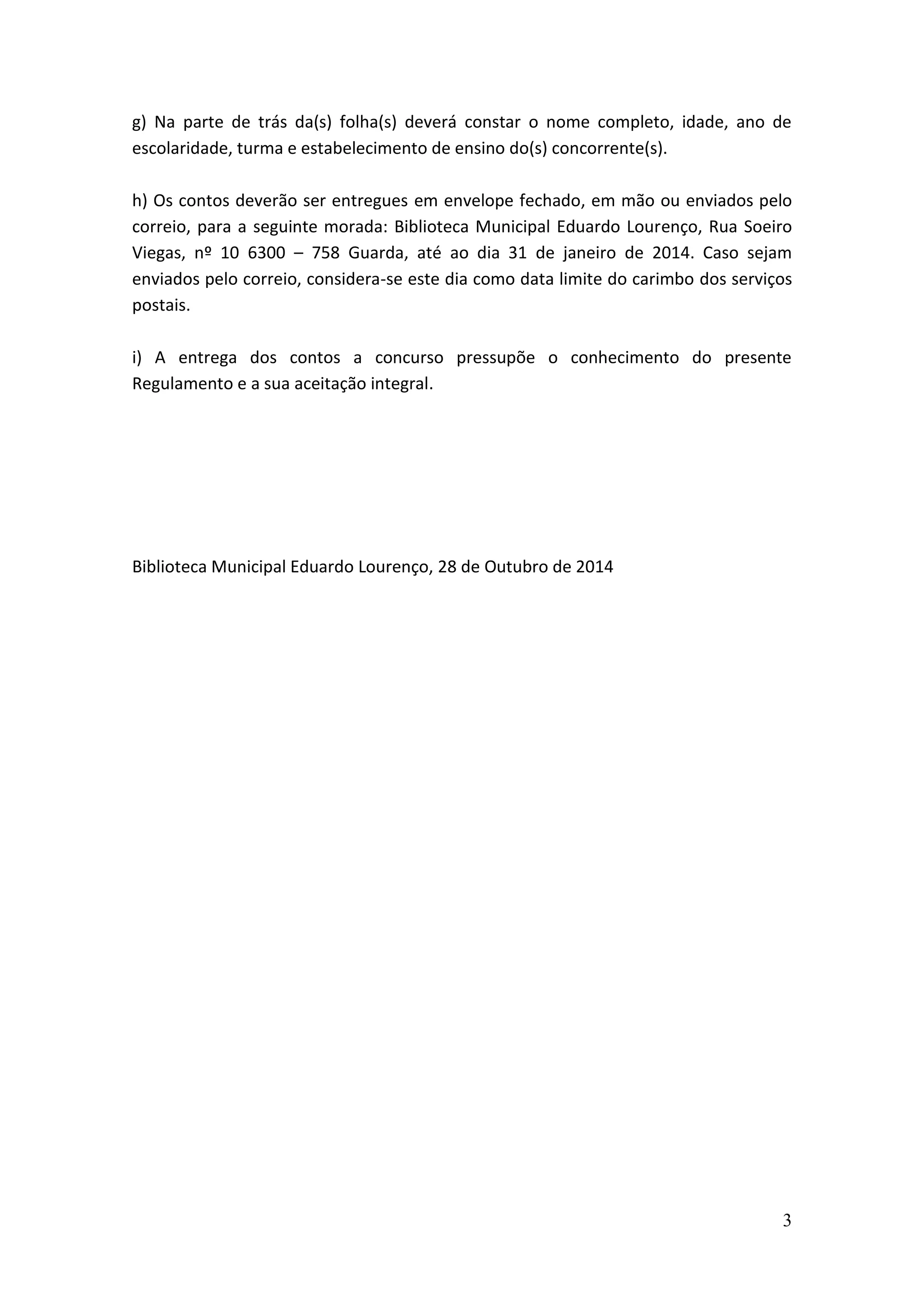 g) Na parte de trás da(s) folha(s) deverá constar o nome completo, idade, ano de
escolaridade, turma e estabelecimento de ensino do(s) concorrente(s).
h) Os contos deverão ser entregues em envelope fechado, em mão ou enviados pelo
correio, para a seguinte morada: Biblioteca Municipal Eduardo Lourenço, Rua Soeiro
Viegas, nº 10 6300 – 758 Guarda, até ao dia 31 de janeiro de 2014. Caso sejam
enviados pelo correio, considera-se este dia como data limite do carimbo dos serviços
postais.
i) A entrega dos contos a concurso pressupõe o conhecimento do presente
Regulamento e a sua aceitação integral.

Biblioteca Municipal Eduardo Lourenço, 28 de Outubro de 2014

3

 