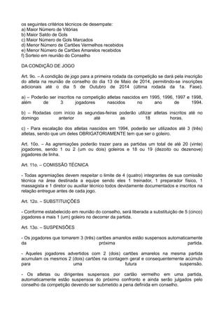 os seguintes critérios técnicos de desempate:
a) Maior Número de Vitórias
b) Maior Saldo de Gols
c) Maior Número de Gols Marcados
d) Menor Número de Cartões Vermelhos recebidos
e) Menor Número de Cartões Amarelos recebidos
f) Sorteio em reunião do Conselho
DA CONDIÇÃO DE JOGO
Art. 9o. – A condição de jogo para a primeira rodada da competição se dará pela inscrição
do atleta na reunião de conselho do dia 13 de Maio de 2014, permitindo-se inscrições
adicionais até o dia 5 de Outubro de 2014 (última rodada da 1a. Fase).
a) – Poderão ser inscritos na competição atletas nascidos em 1995, 1996, 1997 e 1998,
além de 3 jogadores nascidos no ano de 1994.
b) – Rodadas com início às segundas-feiras poderão utilizar atletas inscritos até no
domingo anterior até as 18 horas.
c) - Para escalação dos atletas nascidos em 1994, poderão ser utilizados até 3 (três)
atletas, sendo que um deles OBRIGATORIAMENTE tem que ser o goleiro.
Art. 10o. – As agremiações poderão trazer para as partidas um total de até 20 (vinte)
jogadores, sendo 1 ou 2 (um ou dois) goleiros e 18 ou 19 (dezoito ou dezenove)
jogadores de linha.
Art. 11o. – COMISSÃO TÉCNICA
- Todas agremiações devem respeitar o limite de 4 (quatro) integrantes de sua comissão
técnica na área destinada a equipe sendo eles 1 treinador, 1 preparador físico, 1
massagista e 1 diretor ou auxiliar técnico todos devidamente documentados e inscritos na
relação entregue antes de cada jogo.
Art. 12o. – SUBSTITUIÇÕES
- Conforme estabelecido em reunião do conselho, será liberada a substituição de 5 (cinco)
jogadores e mais 1 (um) goleiro no decorrer da partida.
Art. 13o. – SUSPENSÕES
- Os jogadores que tomarem 3 (três) cartões amarelos estão suspensos automaticamente
da próxima partida.
- Aqueles jogadores advertidos com 2 (dois) cartões amarelos na mesma partida
acumulam os mesmos 2 (dois) cartões na contagem geral e consequentemente acúmulo
para uma futura suspensão.
- Os atletas ou dirigentes suspensos por cartão vermelho em uma partida,
automaticamente estão suspensos do próximo confronto e ainda serão julgados pelo
conselho da competição devendo ser submetido a pena definida em conselho.
 