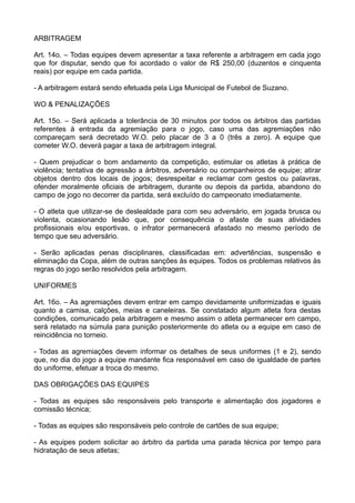 ARBITRAGEM
Art. 14o. – Todas equipes devem apresentar a taxa referente a arbitragem em cada jogo
que for disputar, sendo que foi acordado o valor de R$ 250,00 (duzentos e cinquenta
reais) por equipe em cada partida.
- A arbitragem estará sendo efetuada pela Liga Municipal de Futebol de Suzano.
WO & PENALIZAÇÕES
Art. 15o. – Será aplicada a tolerância de 30 minutos por todos os árbitros das partidas
referentes à entrada da agremiação para o jogo, caso uma das agremiações não
compareçam será decretado W.O. pelo placar de 3 a 0 (três a zero). A equipe que
cometer W.O. deverá pagar a taxa de arbitragem integral.
- Quem prejudicar o bom andamento da competição, estimular os atletas à prática de
violência; tentativa de agressão a árbitros, adversário ou companheiros de equipe; atirar
objetos dentro dos locais de jogos; desrespeitar e reclamar com gestos ou palavras,
ofender moralmente oficiais de arbitragem, durante ou depois da partida, abandono do
campo de jogo no decorrer da partida, será excluído do campeonato imediatamente.
- O atleta que utilizar-se de deslealdade para com seu adversário, em jogada brusca ou
violenta, ocasionando lesão que, por consequência o afaste de suas atividades
profissionais e/ou esportivas, o infrator permanecerá afastado no mesmo período de
tempo que seu adversário.
- Serão aplicadas penas disciplinares, classificadas em: advertências, suspensão e
eliminação da Copa, além de outras sanções às equipes. Todos os problemas relativos às
regras do jogo serão resolvidos pela arbitragem.
UNIFORMES
Art. 16o. – As agremiações devem entrar em campo devidamente uniformizadas e iguais
quanto a camisa, calções, meias e caneleiras. Se constatado algum atleta fora destas
condições, comunicado pela arbitragem e mesmo assim o atleta permanecer em campo,
será relatado na súmula para punição posteriormente do atleta ou a equipe em caso de
reincidência no torneio.
- Todas as agremiações devem informar os detalhes de seus uniformes (1 e 2), sendo
que, no dia do jogo a equipe mandante fica responsável em caso de igualdade de partes
do uniforme, efetuar a troca do mesmo.
DAS OBRIGAÇÕES DAS EQUIPES
- Todas as equipes são responsáveis pelo transporte e alimentação dos jogadores e
comissão técnica;
- Todas as equipes são responsáveis pelo controle de cartões de sua equipe;
- As equipes podem solicitar ao árbitro da partida uma parada técnica por tempo para
hidratação de seus atletas;
 