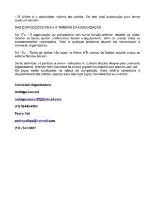 - O árbitro é a autoridade máxima da partida. Ele tem total autorização para tomar
qualquer decisão.
DAS DISPOSIÇÕES FINAIS E TAREFAS DA ORGANIZAÇÃO
Art 17o. - A organização do campeonato tem como função orientar, receber os times,
receber as taxas, ajudar, confeccionar tabela e regulamento, além de prestar todos os
esclarecimentos necessários. Todo e qualquer problema deverá ser comunicado à
comissão organizadora.
Art 18o. - Todos os clubes irão jogar na Arena WS, campo de futebol soçaite anexo ao
estádio Nicolau Alayon.
Serão definidas as partidas a serem realizadas no Estádio Nicolau Alayon pela comissão
organizadora, fazendo com que todos os clubes joguem no estádio pelo menos uma vez.
Os jogos serão sinalizados na tabela de competição. Esse critério obedecerá à
disponibilidade do estádio, quando esse não tiver jogos, treinamentos ou eventos.
Comissão Organizadora:
Rodrigo Colucci
rodrigocolucci82@hotmail.com
(11) 98445-4263
Pedro Pali
pedropallipp@hotmail.com
(11) 7821-9461
 