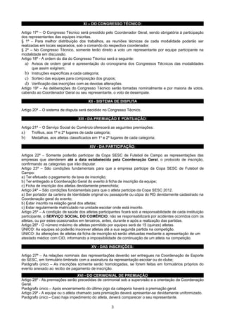 XI – DO CONGRESSO TÉCNICO:

Artigo 17º – O Congresso Técnico será presidido pelo Coordenador Geral, sendo obrigatória à participação
dos representantes das equipes inscritas.
§ 1º – Para melhor distribuição dos trabalhos, as reuniões técnicas de cada modalidade poderão ser
realizadas em locais separados, sob o comando do respectivo coordenador.
§ 2º – No Congresso Técnico, somente terão direito a voto um representante por equipe participante na
modalidade em discussão.
Artigo 18º - A ordem do dia do Congresso Técnico será a seguinte:
  a) Avisos de ordem geral e apresentação do cronograma dos Congressos Técnicos das modalidades
       que assim exigirem;
  b) Instruções específicas a cada categoria;
  c) Sorteio das equipes para composição dos grupos;
  d) Verificação das inscrições com as devidas alterações.
Artigo 19º – As deliberações do Congresso Técnico serão tomadas nominalmente e por maioria de votos,
cabendo ao Coordenador Geral ou seu representante, o voto de desempate.

                                       XII - SISTEMA DE DISPUTA

Artigo 20º – O sistema de disputa será decidido no Congresso Técnico.

                                 XIII - DA PREMIAÇÃO E PONTUAÇÃO:

Artigo 21º – O Serviço Social do Comércio oferecerá as seguintes premiações:
a) Troféus, aos 1º e 2º lugares de cada categoria;
b) Medalhas, aos atletas classificados em 1º e 2º lugares de cada categoria;
                                        XIV - DA PARTICIPAÇÃO:

Artigos 22º – Somente poderão participar da Copa SESC de Futebol de Campo as representações das
empresas que atenderem até a data estabelecida pela Coordenação Geral, o protocolo de inscrição,
confirmando as categorias que irão disputar.
Artigo 23º – São condições fundamentais para que a empresa participe da Copa SESC de Futebol de
Campo:
a) Ter efetuado o pagamento da taxa de inscrição;
b) Ter entregado a Coordenação Geral do evento à ficha de inscrição da equipe;
c) Ficha de inscrição dos atletas devidamente preenchida;
Artigo 24º – São condições fundamentais para que o atleta participe da Copa SESC 2012.
a) Ser portador da carteira de Identidade original ou passaporte ou cópia do RG devidamente cadastrado na
Coordenação geral do evento;
b) Estar inscrito na relação geral dos atletas;
c) Estar regularmente matriculado na unidade escolar onde está inscrito.
Artigo 25º – A condição de saúde dos atletas participantes ficará sob a responsabilidade de cada instituição
participante, o SERVIÇO SOCIAL DO COMÉRCIO, não se responsabilizará por acidentes ocorridos com os
atletas, ou por estes ocasionados em terceiros, antes, durante e após a realização das partidas.
Artigo 26º - O número máximo de atletas permitido por equipes será de 15 (quinze) atletas.
ÚNICO: As equipes só poderão inscrever atletas até a sua segunda partida na competição.
ÚNICO: As alterações de atletas da ficha de inscrição só serão efetuadas mediante a apresentação de um
atestado médico com CID, informando a impossibilidade de continuação de um atleta na competição.

                                         XV - DAS INSCRIÇÕES:

Artigo 27º – As relações nominais das representações deverão ser entregues na Coordenação de Esporte
do SESC, em formulário timbrado com a assinatura da representação escolar ou do clube;
Parágrafo único – As inscrições somente serão homologadas, se forem feitas em formulários próprios do
evento anexado ao recibo de pagamento de inscrição.
                                   XVI - DO CERIMONIAL DE PREMIAÇÃO
Artigo 28º - As premiações serão precedidas de cerimonial sob a supervisão e a orientação da Coordenação
Geral.
Parágrafo único – Após encerramento do último jogo da categoria haverá a premiação geral.
Artigo 29º - A equipe ou o atleta chamado para premiação deverá apresentar-se devidamente uniformizado.
Parágrafo único - Caso haja impedimento do atleta, deverá comparecer o seu representante.

                                                     3
 