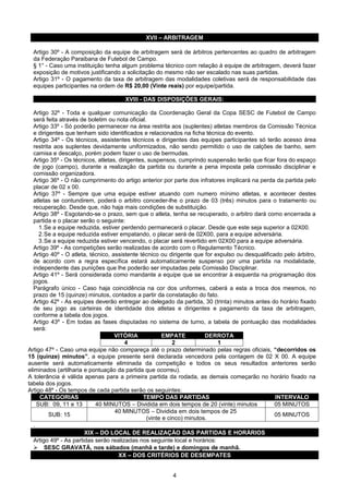 XVII – ARBITRAGEM

  Artigo 30º - A composição da equipe de arbitragem será de árbitros pertencentes ao quadro de arbitragem
  da Federação Paraibana de Futebol de Campo.
  § 1° - Caso uma instituição tenha algum problema técnico com relação à equipe de arbitragem, deverá fazer
  exposição de motivos justificando a solicitação do mesmo não ser escalado nas suas partidas.
  Artigo 31º - O pagamento da taxa de arbitragem das modalidades coletivas será de responsabilidade das
  equipes participantes na ordem de R$ 20,00 (Vinte reais) por equipe/partida.

                                      XVIII - DAS DISPOSIÇÕES GERAIS:

   Artigo 32º - Toda e qualquer comunicação da Coordenação Geral da Copa SESC de Futebol de Campo
   será feita através de boletim ou nota oficial.
   Artigo 33º - Só poderão permanecer na área restrita aos (suplentes) atletas membros da Comissão Técnica
   e dirigentes que tenham sido identificados e relacionados na ficha técnica do evento.
   Artigo 34º - Os técnicos, assistentes técnicos e dirigentes das equipes participantes só terão acesso área
   restrita aos suplentes devidamente uniformizados, não sendo permitido o uso de calções de banho, sem
   camisa e descalço, porém podem fazer o uso de bermudas.
   Artigo 35º - Os técnicos, atletas, dirigentes, suspensos, cumprindo suspensão terão que ficar fora do espaço
   de jogo (campo), durante a realização da partida ou durante a pena imposta pela comissão disciplinar e
   comissão organizadora.
   Artigo 36º - O não cumprimento do artigo anterior por parte dos infratores implicará na perda da partida pelo
   placar de 02 x 00.
   Artigo 37º - Sempre que uma equipe estiver atuando com numero mínimo atletas, e acontecer destes
   atletas se contundirem, poderá o arbitro conceder-lhe o prazo de 03 (três) minutos para o tratamento ou
   recuperação. Desde que, não haja mais condições de substituição.
   Artigo 38º - Esgotando-se o prazo, sem que o atleta, tenha se recuperado, o arbitro dará como encerrada a
   partida e o placar serão o seguinte:
      1.Se a equipe reduzida, estiver perdendo permanecerá o placar. Desde que este seja superior a 02X00.
      2.Se a equipe reduzida estiver empatando, o placar será de 02X00, para a equipe adversária.
      3.Se a equipe reduzida estiver vencendo, o placar será revertido em 02X00 para a equipe adversária.
   Artigo 39º - As competições serão realizadas de acordo com o Regulamento Técnico.
   Artigo 40º - O atleta, técnico, assistente técnico ou dirigente que for expulso ou desqualificado pelo árbitro,
   de acordo com a regra específica estará automaticamente suspenso por uma partida na modalidade,
   independente das punições que lhe poderão ser imputadas pela Comissão Disciplinar.
   Artigo 41º - Será considerada como mandante a equipe que se encontrar à esquerda na programação dos
   jogos.
   Parágrafo único - Caso haja coincidência na cor dos uniformes, caberá a esta a troca dos mesmos, no
   prazo de 15 (quinze) minutos, contados a partir da constatação do fato.
   Artigo 42º - As equipes deverão entregar ao delegado da partida, 30 (trinta) minutos antes do horário fixado
   de seu jogo as carteiras de identidade dos atletas e dirigentes e pagamento da taxa de arbitragem,
   conforme a tabela dos jogos.
   Artigo 43º - Em todas as fases disputadas no sistema de turno, a tabela de pontuação das modalidades
   será:
                                    VITÓRIA            EMPATE           DERROTA
                                         4                  2               1
Artigo 47º - Caso uma equipe não compareça até o prazo determinado pelas regras oficiais, “decorridos os
15 (quinze) minutos”, a equipe presente será declarada vencedora pela contagem de 02 X 00. A equipe
ausente será automaticamente eliminada da competição e todos os seus resultados anteriores serão
eliminados (artilharia e pontuação da partida que ocorreu).
A tolerância é válida apenas para a primeira partida da rodada, as demais começarão no horário fixado na
tabela dos jogos.
Artigo 48º - Os tempos de cada partida serão os seguintes:
      CATEGORIAS                                TEMPO DAS PARTIDAS                                INTERVALO
     SUB: 09, 11 e 13       40 MINUTOS – Dividida em dois tempos de 20 (vinte) minutos            05 MINUTOS
                                    40 MINUTOS – Dividida em dois tempos de 25
          SUB: 15                                                                                 05 MINUTOS
                                                 (vinte e cinco) minutos.
   .
                        XIX – DO LOCAL DE REALIZAÇÃO DAS PARTIDAS E HORÁRIOS
   Artigo 49º - As partidas serão realizadas nos seguinte local e horários:
    SESC GRAVATÁ, nos sábados (manhã e tarde) e domingos de manhã.
                                      XX – DOS CRITÉRIOS DE DESEMPATES


                                                         4
 