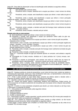 Artigo 50º - Para efeito de desempate na fase de classificação serão adotados os seguintes critérios:
Empate entre duas equipes:
     a)        Será decidido pelo confronto direto;
     b)        Persistindo ainda o empate, classificar-se-á a equipe que obtiver o maior número de vitórias
na fase;
     c)        Persistindo, ainda o empate, será classificada a equipe que obtiver o maior saldo de gols na
fase;
     d)        Persistindo, ainda o empate, será classificada a equipe que obtiver a menor pontuação
negativa de cartões – (Amarelo: 1 ponto, Vermelho: 3 pontos);
     e)        Persistindo, ainda o empate, será classificada a equipe que obtiver o maior número de gols na
fase;
     f)        Persistindo, ainda o empate, será classificada a equipe que sofrer o menor número de gols na
fase.
     g)        Persistindo, ainda o empate, a decisão será pelo Gol Averege (maior coeficiente da divisão
     dos gols    pró pelos sofridos).
     h)        Persistindo, ainda o empate, a decisão será por sorteio.

Empate entre três ou mais equipes:
  a) Será classificada a equipe que obtiver o maior número de vitórias na fase;
  b) Persistindo o empate, será classificada a equipe que apresentar melhor saldo de gols nas
       partidas realizadas entre si na fase;
  c) Persistindo o empate, classificar-se-á a equipe que obtiver o maior número de gols nas partidas
  realizadas entre si na fase;
   d) Persistindo, ainda o empate, será classificada a equipe que obtiver a menor pontuação negativa de
  cartões – (Amarelo: 1 ponto, Vermelho: 3 pontos);
  e) Persistindo, ainda o empate, será classificada a equipe que sofrer o menor número de gols nas
  partidas realizadas entre si na fase.
  f) Persistindo, ainda o empate, a decisão será pelo Gol Averege (maior coeficiente da divisão dos gols
  pró pelos sofridos).
  g) Persistindo, ainda o empate, a decisão será por sorteio.
  Artigo 51º – Ocorrendo empate em jogo que necessite apontar um vencedor, será adotado o seguinte
  critério:
  a) Prorrogação de 10 (dez) minutos, divididos em 2 (dois) períodos de 5 (cinco) minutos, sem
       intervalo;
  b) Persistindo o empate na prorrogação, será cobrada uma série de 3 (três) tiros da marca de
       penalidade máxima, alternadamente, vencendo a equipe que marcar maior número de gols;
  c) Persistindo, ainda o empate, serão cobrados tantos tiros da marca de penalidade máxima
       quantos forem necessários, alternadamente, sendo obrigatória à troca de atletas para cobrança e
  vencendo a equipe que conseguir a primeira vantagem.

         XXI – DO ADIAMENTO, DA INTERRUPÇÃO, SUSPENÇÃO E AUSÊNCIA DA PARTIDA

Artigo 52º - Qualquer partida em virtude do tempo/clima, ou por motivo de força maior, poderá ser adiada ou
antecipada pela organização, desde que o faça cientificando neste caso, os representantes ou técnicos das
equipes 24 horas antes do horário previsto para seu inicio.
§ 1º – Findo o prazo previsto no caput deste artigo, somente aos árbitros caberá a decisão sobre o
adiamento da partida, devendo relatar em súmula, as razões de sua decisão.
§ 2º – Decidido o adiamento, deverão ser informados os árbitros e as associações.
Artigo 53º - Adiada uma partida, caberá a organização, designar outra data/horário. Poderá ocorrer, de
forma excepcional, em função do adiamento de uma partida que uma equipe venha a disputar duas partidas
no mesmo dia.
Artigo 54º - O arbitro é a única autoridade competente para decidir, por motivo relevante ou de força maior,
a interrupção ou suspensão da partida.
§ 1º – Uma partida só será interrompida, pelos seguintes motivos:
a) Falta de segurança;
b) Estado da quadra;
a) Condições adversas do tempo;
b) Conflito ou distúrbio grave;
§ 2º – Interrompida a partida, o árbitro aguardará, quando possível até trinta (30) minutos pela cessação da
causa, para decidir sobre sua seqüência ou suspensão.
Artigo 55º - Se a partida for suspensa por qualquer motivo previsto no artigo anterior, se não houver
penalidade de perda dos pontos, serão considerados os seguintes critérios:
a) Será jogado o tempo restante para completar os minutos totais, se a suspensão se deu antes de se
completar 75% do tempo de jogo.

                                                     5
 