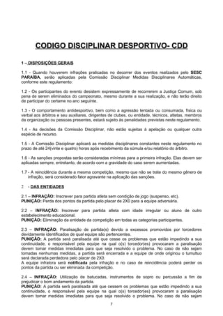 CODIGO DISCIPLINAR DESPORTIVO- CDD

1 – DISPOSIÇÕES GERAIS

1.1 - Quando houverem infrações praticadas no decorrer dos eventos realizados pelo SESC
PARAÍBA, serão aplicadas pela Comissão Disciplinar Medidas Disciplinares Automáticas,
conforme este regulamento:

1.2 - Os participantes do evento desistem expressamente de recorrerem a Justiça Comum, sob
pena de serem eliminados do campeonato, mesmo durante a sua realização, e não terão direito
de participar do certame no ano seguinte.

1.3 - O comportamento antidesportivo, bem como a agressão tentada ou consumada, física ou
verbal aos árbitros e seu auxiliares, dirigentes de clubes, ou entidade, técnicos, atletas, membros
da organização ou pessoas presentes, estará sujeito às penalidades previstas neste regulamento.

1.4 - As decisões da Comissão Disciplinar, não estão sujeitas à apelação ou qualquer outra
espécie de recurso.

1.5 - A Comissão Disciplinar aplicará as medidas disciplinares constantes neste regulamento no
prazo de até 24(vinte e quatro) horas após recebimento da súmula e/ou relatório do árbitro.

1.6 - As sanções propostas serão consideradas mínimas para a primeira infração. Elas devem ser
aplicadas sempre, entretanto, de acordo com a gravidade do caso serem aumentadas.

1.7 - A reincidência durante a mesma competição, mesmo que não se trate do mesmo gênero de
    infração, será considerado fator agravante na aplicação das sanções.

2   - DAS ENTIDADES

2.1 – INFRAÇÃO: Inscrever para partida atleta sem condição de jogo (suspenso, etc).
PUNIÇÃO: Perda dos pontos da partida pelo placar de 2X0 para a equipe adversária.

2.2 – INFRAÇÃO: Inscrever para partida atleta com idade irregular ou aluno de outro
estabelecimento educacional.
PUNIÇÃO: Eliminação da entidade da competição em todas as categorias participantes.

2.3 – INFRAÇÃO: Paralisação de partida(s) devido a excessos promovidos por torcedores
devidamente identificados de qual equipe são pertencentes.
PUNIÇÃO: A partida será paralisada até que cesse os problemas que estão impedindo a sua
continuidade, o responsável pela equipe na qual o(s) torcedor(es) provocaram a paralisação
devem tomar medidas imediatas para que seja resolvido o problema. No caso de não sejam
tomadas nenhumas medidas, a partida será encerrada e a equipe de onde originou o tumultuo
será declarada perdedora pelo placar de 2X0.
A equipe infratora será notificada pela infração e no caso de reincidência poderá perder os
pontos da partida ou ser eliminada da competição.

2.4 – INFRAÇÃO: Utilização de batucadas, instrumentos de sopro ou percussão a fim de
prejudicar o bom andamento da partida.
PUNIÇÃO: A partida será paralisada até que cessem os problemas que estão impedindo a sua
continuidade, o responsável pela equipe na qual o(s) torcedor(es) provocaram a paralisação
devem tomar medidas imediatas para que seja resolvido o problema. No caso de não sejam
                                                7
 