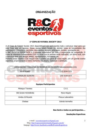 ORGANIZAÇÃO




                               1ª COPA DE FUTEBOL SOCIETY 2013

A 1ª Copa de Futebol Society 2013 disponibilizará aos participantes toda a estrutura ideal para que
essa Copa seja um sucesso. Nossa equipe estará focada em atender todas as necessidades dos
participantes referentes a inscrições, documentos, equipes, arbitragem, brindes, premiações etc.
A R&C EVENTOS ESPORTIVOS é a empresa responsável por toda a organização da competição. O
Clube de Veteranos Independente (CVI) é o local que as partidas serão realizadas, um ótimo local, com
a estrutura ideal para abrigar atletas, representantes, torcedores, etc.
Portanto nosso objetivo é de integrar todo o público em geral de nossa região, em um grande evento
esportivo, proporcionando à todos momentos de alegria, realização e satisfação.


          INFORMAÇÕES CONSULTAR OS MEMBROS DA COMISSÃO ORGANIZADORA (CO)

                  RENÃ RÚBIO                                        (19) 8244-3331

             CLODOALDO OLIVEIRA                                     (19) 9154-1672



                                       Equipes Participantes

               Moleque Travesso                                          C.V.I.

             Silk Screen Hortolândia                                  Novo Angulo

                Unidos Jd Ricardo                                  Fhocus Laboratório

                     Chelsea                                        Estrela Vermelha



                                                            Boa Sorte a todos os participantes....

                                                                             Saudações Esportivas


                             e-mail : rceventosesportivos@gmail.com                                2
                          blog: http://copasocietyhortolandia.blogspot.com.br/
                      fanpage: http://www.facebook.com/RcEventosEsportivos
 