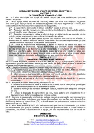 REGULAMENTO GERAL 1ª COPA DE FUTEBOL SOCIETY 2013
                                              CAPÍTULO I
                               DA CONDIÇÃO DE JOGO DOS ATLETAS
Art. 1 - O atleta inscrito por uma equipe não poderá competir por outra, também participante do
mesmo campeonato.
Art. 2 - Cada equipe poderá inscrever até 15(quinze) atletas, com idade nunca inferior a 15(quinze)
anos sendo que a inscrição deverá dar entrada até 36(trinta e seis) horas da partida da 1ª rodada. Não
serão aceitas em hipótese alguma inscrições nos dias das partidas.
     § 1º - O prazo máximo de inscrição de atletas será até 2ª rodada da primeira fase.
     § 2º - As equipes que não inscreverem o número máximo de atletas antes da competição, poderão
     inscrevê-los até o prazo máximo de inscrição.
     § 3º - As equipes que desejarem efetuar a substituição de um atleta inscrito por outro não inscrito
     poderão efetuar a mesma até o prazo máximo de inscrição dos atletas.
     § 4º - Terão condições de jogo apenas aqueles que estiverem relacionados em súmulas, e,
     apresentarem ao mesário antes das partidas o documento de Identidade Registro Geral (RG) ou
     Carteira Nacional de Habilitação (CNH) ambos com fotografia.
     § 5º - Todas as irregularidades relacionadas à fraude na inscrição de atletas não serão de
     responsabilidade da organização. Aqueles participantes que souberem dessas irregularidades
     deverão provar através de documentos a falsa escolaridade do denunciado em até no máximo
     36(trinta e seis) horas após o término da rodada. Caso a denúncia seja verdadeira o atleta será
     eliminado da competição e a equipe perderá todos os pontos em que o atleta irregular atuou.
     Nesse caso os pontos disputados serão revertidos aos seus respectivos adversários.
                                             CAPÍTULO II
                              DA ORDEM E SEGURANÇA DAS PARTIDAS
Art. 3 - Durante as partidas, somente os atletas em condições de jogo, 1(um) treinador, o árbitro e o
representante poderão permanecer dentro da área técnica de jogo, sendo proibida a entrada de
dirigentes ou qualquer outra pessoa.
Art. 4 - Compete a equipe de arbitragem ainda em relação à normalidade das competições:
        A - providenciar para que, antes da hora marcada para o início da partida, todas as pessoas;
        credenciadas estejam nos locais reservados para sua permanência;
        B - observar que, no local designado ao banco de reservas, só poderão estar, além dos atletas
        suplentes as pessoas credenciadas pelas equipes disputantes;
        C - não iniciar as partidas se não forem rigorosamente cumpridas as disposições no presente
        regulamento;
Art. 5 - A organização deverá adotar as seguintes providências:
        A - colocar redes fixadas nas metas e no solo atrás da meta, com a condição de que estejam
        presas de forma conveniente e não atrapalhem o goleiro;
        B - colocar a disposição da equipe de arbitragem e atletas, vestiários com adequadas condições
        de uso;
        C - colocar á disposição do representante do jogo, mesa, cadeira com antecedência de 15
        (quinze) minutos da hora marcada para o início da partida;
Art. 6 - Compete às equipes zelar pelo local das partidas, cabendo a organização punir rigorosamente
os responsáveis por danos materiais ao local das partidas, qualquer bem que faça parte do patrimônio
do Clube de Veteranos Independente (CVI) e deverá ressarci os gastos com os reparos mediante a
apresentação de nota fiscal.
Art. 7 - A R&C EVENTOS ESPORTIVOS, não será responsável, quer cível ou criminalmente, quer isolada
ou solidariamente, por qualquer acidente ou incidente que porventura venha a ocorrer durante o
campeonato, assumindo a responsabilidade a equipe, por seus representantes, que der causa aos
fatos.
                                             CAPÍTULO IV
                                       DO SISTEMA DE DISPUTA

                              e-mail : rceventosesportivos@gmail.com                                  3
                           blog: http://copasocietyhortolandia.blogspot.com.br/
                       fanpage: http://www.facebook.com/RcEventosEsportivos
 