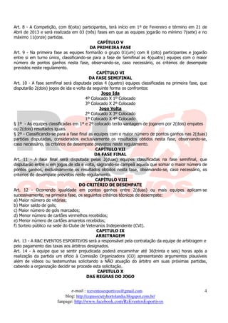 Art. 8 - A Competição, com 8(oito) participantes, terá início em 1º de Fevereiro e término em 21 de
Abril de 2013 e será realizada em 03 (três) fases em que as equipes jogarão no mínimo 7(sete) e no
máximo 11(onze) partidas.
                                               CAPÍTULO V
                                           DA PRIMEIRA FASE
Art. 9 - Na primeira fase as equipes formarão o grupo 01(um) com 8 (oito) participantes e jogarão
entre si em turno único, classificando-se para a fase de Semifinal as 4(quatro) equipes com o maior
número de pontos ganhos nesta fase, observando-se, caso necessário, os critérios de desempate
previstos neste regulamento.
                                              CAPÍTULO VI
                                          DA FASE SEMIFINAL
Art. 10 - A fase semifinal será disputada pelas 4 (quatro) equipes classificadas na primeira fase, que
disputarão 2(dois) jogos de ida e volta da seguinte forma os confrontos:
                                                 Jogo Ida
                                        4º Colocado X 1º Colocado
                                        3º Colocado X 2º Colocado
                                                Jogo Volta
                                        2º Colocado X 3º Colocado
                                        1º Colocado X 4º Colocado
§ 1º - As equipes classificadas em 1º e 2º colocado terão vantagem de jogarem por 2(dois) empates
ou 2(dois) resultados iguais.
§ 2º - Classificando-se para a fase final as equipes com o maior número de pontos ganhos nas 2(duas)
partidas disputadas, considerados exclusivamente os resultados obtidos nesta fase, observando-se,
caso necessário, os critérios de desempate previstos neste regulamento.
                                              CAPÍTULO VII
                                             DA FASE FINAL
Art. 11 - A fase final será disputada pelas 2(duas) equipes classificadas na fase semifinal, que
disputarão entre si em jogos de ida e volta, sagrando-se campeã aquela que somar o maior número de
pontos ganhos, exclusivamente os resultados obtidos nesta fase, observando-se, caso necessário, os
critérios de desempate previstos neste regulamento.
                                              CAPÍTULO VIII
                                    DO CRITÉRIO DE DESEMPATE
Art. 12 - Ocorrendo igualdade em pontos ganhos entre 2(duas) ou mais equipes aplicam-se
sucessivamente, na primeira fase, os seguintes critérios técnicos de desempate:
a) Maior número de vitórias;
b) Maior saldo de gols;
c) Maior número de gols marcados;
d) Menor número de cartões vermelhos recebidos;
e) Menor número de cartões amarelos recebidos;
f) Sorteio público na sede do Clube de Veteranos Independente (CVI).
                                              CAPITULO IX
                                              ARBITRAGEM
Art. 13 - A R&C EVENTOS ESPORTIVOS será a responsável pela contratação da equipe de arbitragem e
pelo pagamento das taxas aos árbitros designados.
Art. 14 - A equipe que se sentir prejudicada poderá encaminhar até 36(trinta e seis) horas após a
realização da partida um ofício à Comissão Organizadora (CO) apresentando argumentos plausíveis
além de vídeos ou testemunhas solicitando a NÃO atuação do árbitro em suas próximas partidas,
cabendo a organização decidir se procede esta solicitação.
                                               CAPITULO X
                                        DAS REGRAS DO JOGO


                              e-mail : rceventosesportivos@gmail.com                                4
                           blog: http://copasocietyhortolandia.blogspot.com.br/
                       fanpage: http://www.facebook.com/RcEventosEsportivos
 