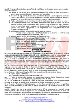 Art. 15 - A competição adotará as regras oficiais da modalidade, porém as que geram maiores dúvidas
serão citadas abaixo.
        1.O reinicio de jogo através do tiro de meta, deverá acontecer através do goleiro com as mãos,
            porém seu arremesso não poderá adentrar a área adversária;
        2. O reinicio de jogo através do arremesso lateral e tiro de canto (escanteio) deverá acontecer
            ambos com as mãos, e o cobrador deverá estar com seus membros inferiores afastados,
            alinhados e de frente ao campo com limite de 4 segundos a serem executados;
        3. Todas as faltas deverão ser reiniciadas através de tiro livre direto, com barreiras de 6mts;
        4. As substituições serão livres, sem limites, não necessitando parar a partida para que a
            mesma aconteça, devendo sempre o atleta substituído sair antes que o atleta substituto
            entre, e, devem fazer essa troca pela área de substituição. Somente as substituições de
            goleiros serão com o jogo parado. O não cumprimento dessa ação poderá implicar em
            advertência para o infrator;
        5. As faltas acumulativas serão consideradas da seguinte maneira:
                • Faltas coletivas: Por período, a 8ª falta será através de cobrança de tiro livre direto
                    sem barreira na marca do Shoot Out (7 mts );
        6. As punições por cartões serão aplicadas da seguinte maneira:
                • Cartão Amarelo (Advertência) 2(dois) minutos fora da partida;
                    Pagamento de 2(dois) litros de leite longa vida
                • Cartão Azul (Exclusão da partida disputada) poderá entrar outro atleta suplente em
                    seu lugar após 2(dois) minutos;
                    Pagamento de 4(quatro) litros de leite longa vida
                • Cartão Vermelho (Expulsão).
                    Pagamento de 6(seis) litros de leite longa vida
                                              CAPÍTULO III
                               DAS INFRAÇÕES E SUAS PENALIDADES
Art. 16 - A agressão física tentada ou consumada contra adversários, companheiros, árbitro,
representante, dirigentes das equipes ou membros da organização, importará na suspensão, por ato
administrativo do Comitê Disciplinar, do infrator até o julgamento pela Comissão Disciplinar (CD).
Art. 17 - Todos os ocorridos relacionados às expulsões, penalidades disciplinares, relacionados à
conduta de todos os envolvidos (atletas, árbitros, representantes, dirigentes e torcedores) dentro e
fora da partida, quando relatado pelos árbitros em súmulas serão julgados pela Comissão Disciplinar
(CD).
Art. 18 - Todos os incidentes relacionados aos Art. 16 e 17 terão seu julgamento realizado todas às
segundas-feiras na sede do Clube de Veteranos Independente (CVI) às 20hs, podendo ter a
participação dos representantes das equipes e a punição será comunicada aos representantes das
equipes por e-mail e divulgada no site oficial da Copa, antes da rodada subseqüente.
Parágrafo Único - A Comissão Disciplinar (CD) será composta por 3(três) membros, abaixo:
        A - 1(um) Equipe Arbitragem;
        B - 2(dois) Membros da Comissão Organizadora (CO);
Art. 19 - Todos os casos serão julgados com bases nos artigos do Código Brasileiro de Justiça
Desportiva aprovado pela resolução CNE nº1, de 23 de Dezembro de 2003.
Art. 20 - O Atleta que for expulso de campo ou do banco de suplentes ficará automaticamente
impedido de participar da partida oficial subseqüente do mesmo campeonato ou torneio.
Parágrafo Único – Perde a condição de jogo para a partida oficial subseqüente da mesma competição o
atleta advertido pelo arbitro, a cada série de 2(duas) advertências, não zerando os cartões nas fases
seguintes.
Art. 21 - A equipe que não se apresentar em campo após 10(dez) minutos da hora marcada para o
início da partida, salvo motivo de força maior, será considerada perdedora pelo escore de (WO) e o
placar será de 7(sete) x 0(zero) com os gols somados no saldo de gols, porém não serão designados
os gols a nenhum atleta e sendo os pontos da partida adjudicados a equipe adversária.

                              e-mail : rceventosesportivos@gmail.com                                   5
                           blog: http://copasocietyhortolandia.blogspot.com.br/
                       fanpage: http://www.facebook.com/RcEventosEsportivos
 