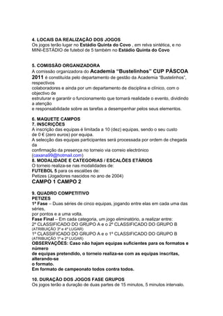 4. LOCAIS DA REALIZAÇÃO DOS JOGOS
Os jogos terão lugar no Estádio Quinta do Covo , em relva sintética, e no
MINI-ESTÁDIO de futebol de 5 também no Estádio Quinta do Covo


5. COMISSÃO ORGANIZADORA
A comissão organizadora do Academia “Bustelinhos” CUP PÁSCOA
2011 é constituída pelo departamento de gestão da Academia “Bustelinhos”,
respectivos
colaboradores e ainda por um departamento de disciplina e clínico, com o
objectivo de
estruturar e garantir o funcionamento que tornará realidade o evento, dividindo
a atenção
e responsabilidade sobre as tarefas a desempenhar pelos seus elementos.

6. MAQUETE CAMPOS
7. INSCRIÇÕES
A inscrição das equipas é limitada a 10 (dez) equipas, sendo o seu custo
de 0 € (zero euros) por equipa.
A selecção das equipas participantes será processada por ordem de chegada
da
confirmação da presença no torneio via correio electrónico
(caxana99@hotmail.com)
8. MODALIDADE E CATEGORIAS / ESCALÕES ETÁRIOS
O torneio realiza-se nas modalidades de:
FUTEBOL 5 para os escalões de:
Petizes (Jogadores nascidos no ano de 2004)
CAMPO 1 CAMPO 2

9. QUADRO COMPETITIVO
PETIZES
1ª Fase – Duas séries de cinco equipas, jogando entre elas em cada uma das
séries,
por pontos e a uma volta.
Fase Final – Em cada categoria, um jogo eliminatório, a realizar entre:
2º CLASSIFICADO DO GRUPO A e o 2º CLASSIFICADO DO GRUPO B
(ATRIBUIÇÃO 3º e 4º LUGAR)
1º CLASSIFICADO DO GRUPO A e o 1º CLASSIFICADO DO GRUPO B
(ATRIBUIÇÃO 1º e 2º LUGAR)
OBSERVAÇÕES: Caso não hajam equipas suficientes para os formatos e
número
de equipas pretendido, o torneio realiza-se com as equipas inscritas,
alterando-se
o formato.
Em formato de campeonato todos contra todos.

10. DURAÇÃO DOS JOGOS FASE GRUPOS
Os jogos terão a duração de duas partes de 15 minutos, 5 minutos intervalo.
 