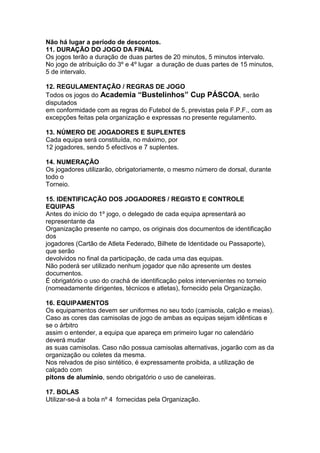 Não há lugar a período de descontos.
11. DURAÇÃO DO JOGO DA FINAL
Os jogos terão a duração de duas partes de 20 minutos, 5 minutos intervalo.
No jogo de atribuição do 3º e 4º lugar a duração de duas partes de 15 minutos,
5 de intervalo.

12. REGULAMENTAÇÃO / REGRAS DE JOGO
Todos os jogos do Academia “Bustelinhos” Cup PÁSCOA, serão
disputados
em conformidade com as regras do Futebol de 5, previstas pela F.P.F., com as
excepções feitas pela organização e expressas no presente regulamento.

13. NÚMERO DE JOGADORES E SUPLENTES
Cada equipa será constituída, no máximo, por
12 jogadores, sendo 5 efectivos e 7 suplentes.

14. NUMERAÇÃO
Os jogadores utilizarão, obrigatoriamente, o mesmo número de dorsal, durante
todo o
Torneio.

15. IDENTIFICAÇÃO DOS JOGADORES / REGISTO E CONTROLE
EQUIPAS
Antes do início do 1º jogo, o delegado de cada equipa apresentará ao
representante da
Organização presente no campo, os originais dos documentos de identificação
dos
jogadores (Cartão de Atleta Federado, Bilhete de Identidade ou Passaporte),
que serão
devolvidos no final da participação, de cada uma das equipas.
Não poderá ser utilizado nenhum jogador que não apresente um destes
documentos.
É obrigatório o uso do crachá de identificação pelos intervenientes no torneio
(nomeadamente dirigentes, técnicos e atletas), fornecido pela Organização.

16. EQUIPAMENTOS
Os equipamentos devem ser uniformes no seu todo (camisola, calção e meias).
Caso as cores das camisolas de jogo de ambas as equipas sejam idênticas e
se o árbitro
assim o entender, a equipa que apareça em primeiro lugar no calendário
deverá mudar
as suas camisolas. Caso não possua camisolas alternativas, jogarão com as da
organização ou coletes da mesma.
Nos relvados de piso sintético, é expressamente proibida, a utilização de
calçado com
pitons de alumínio, sendo obrigatório o uso de caneleiras.

17. BOLAS
Utilizar-se-á a bola nº 4 fornecidas pela Organização.
 