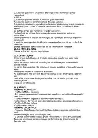 2. A equipa que obtiver uma maior diferença entre o número de golos
marcados e
sofridos.
3. A equipa que tiver o maior número de golos marcados.
4. A equipa que tiver o menor número de golos sofridos.
5. A equipa mais jovem, apurada através do somatório do número de meses de
idade (tendo em conta o número de meses completos contados até 31 de
Março
de 2011) a dividir pelo número de jogadores inscritos.
Na fase final, se no final do tempo regulamentar as equipas estiverem
empatadas, o
desempate far-se-á através da marcação de 3 pontapés da marca de grande
penalidade,
e se ainda assim persistir, terá lugar a marcação alternada de um pontapé da
marca de
grande penalidade por cada equipa até se encontrar um vencedor.
26. LEI FORA-DE-JOGO
Não se aplicará a regra do fora-de-jogo.

27. SUBSTITUIÇÕES
O número de substituições é ilimitado, podendo o jogador que saiu, voltar
novamente a
entrar em campo. Todas as substituições serão feitas pela linha de meio-
campo do lado
do banco dos suplentes, não podendo o jogador substituto entrar no terreno de
jogo,
antes que o jogador a substituir o abandone.
As substituições não carecem da prévia autorização do árbitro para poderem
ser
realizadas, com excepção do guarda-redes, que necessita que haja uma
interrupção do
jogo para ser efectuada.

28. PRÉMIOS
PRÉMIOS INDIVIDUAIS
- Troféu de Melhor Marcador
. Em caso de igualdade entre dois ou mais jogadores, será atribuído ao jogador
mais novo.
- Troféu de Melhor Jogador (a atribuir ao considerado o
melhor jogador do Torneio pelos treinadores das várias equipas participantes).
- Troféu de Melhor defesa.
- Troféu Melhor ataque
PRÉMIOS COLECTIVOS
- Taças de Classificação (serão atribuídas a todas as equipas participantes,
tendo
em consideração a sua classificação final).
- 3 últimos classificados de cada grupo consideram-se todos 5º Classificado
Todos os prémios só serão entregues na Cerimónia de Encerramento do
Torneio, pelo
 