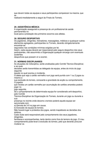 que devem todas as equipas e seus participantes comparecer na mesma, que
se
realizará imediatamente a seguir às Finais do Torneio.



29. ASSISTÊNCIA MÉDICA
A organização assegurará a presença de um profissional de saúde
permanentes no
local para a prestação dos primeiros socorros aos atletas.

30. SEGURO DESPORTIVO
Os jogadores, dirigentes, treinadores, massagistas, médicos e quaisquer outros
elementos agregados, participantes no Torneio, deverão obrigatoriamente
encontrar-se
segurados nas condições mínimas exigidas por lei.
Assim, cada equipa deverá ser responsável pelo seguro desportivo dos seus
participantes, não assumindo a Organização qualquer encargo com eventuais
acidentes
desportivos que possam vir a ocorrer.

31. NORMAS DISCIPLINARES
As situações de indisciplina, serão analisadas pelo Comité Técnico-Disciplinar,
e as suas
decisões serão transmitidas ao delegado da equipa, antes do início do jogo
seguinte
àquele no qual ocorreu o incidente.
O atleta que veja o cartão vermelho num jogo será punido com 1 ou 2 jogos ou
mesmo a
sua exclusão do torneio, consoante a gravidade da acção ou comportamento.
O jogador
que receba um cartão vermelho por acumulação de cartões amarelos poderá
jogar no
jogo seguinte.
Se o comportamento de determinada equipa for considerado anti-desportivo,
pelo Comité
Técnico-Disciplinar da Organização do Torneio, durante um jogo ou durante a
sua
presença no recinto onde decorre o torneio poderá aquela equipa ser
sancionada com:
a) Derrota de 3-0 no jogo em causa.
b) Exclusão da equipa do torneio.
Não haverá lugar a protestos dos jogos, sendo inapeláveis as decisões dos
árbitros.
Cada clube será responsável pelo comportamento dos seus jogadores,
dirigentes,
familiares e acompanhantes, tanto dentro como fora do terreno de jogo. O mau
comportamento pode levar à exclusão do torneio, pelo que deverão procurar
moderar os
 