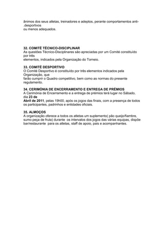 ânimos dos seus atletas, treinadores e adeptos, perante comportamentos anti-
.desportivos
ou menos adequados.




32. COMITÉ TÉCNICO-DISCIPLINAR
As questões Técnico-Disciplinares são apreciadas por um Comité constituído
por três
elementos, indicados pela Organização do Torneio.

33. COMITÉ DESPORTIVO
O Comité Desportivo é constituído por três elementos indicados pela
Organização, que
farão cumprir o Quadro competitivo, bem como as normas do presente
regulamento.

34. CERIMÓNIA DE ENCERRAMENTO E ENTREGA DE PRÉMIOS
A Cerimónia de Encerramento e a entrega de prémios terá lugar no Sábado,
dia 23 de
Abril de 2011, pelas 19h00, após os jogos das finais, com a presença de todos
os participantes, padrinhos e entidades oficiais.

35. ALMOÇOS
A organização oferece a todos os atletas um suplemento( pão queijo/fiambre,
sumo peça de fruta) durante os intervalos dos jogos das várias equipas, dispõe
bar/restaurante para os atletas, staff de apoio, pais e acompanhantes.
 