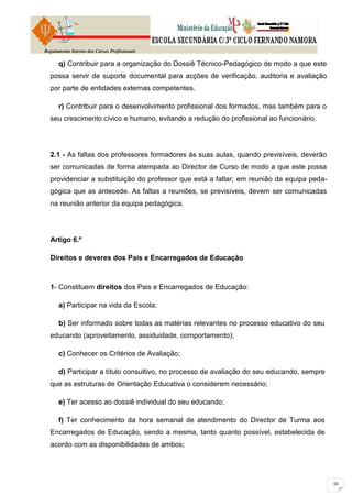 Regulamento Interno dos Cursos Profissionais

      q) Contribuir para a organização do Dossiê Técnico-Pedagógico de modo a que este
  possa servir de suporte documental para acções de verificação, auditoria e avaliação
  por parte de entidades externas competentes.

      r) Contribuir para o desenvolvimento profissional dos formados, mas também para o
  seu crescimento cívico e humano, evitando a redução do profissional ao funcionário.




  2.1 - As faltas dos professores formadores ás suas aulas, quando previsíveis, deverão
  ser comunicadas de forma atempada ao Director de Curso de modo a que este possa
  providenciar a substituição do professor que está a faltar; em reunião da equipa peda-
  gógica que as antecede. As faltas a reuniões, se previsíveis, devem ser comunicadas
  na reunião anterior da equipa pedagógica.




  Artigo 6.º

  Direitos e deveres dos Pais e Encarregados de Educação



  1- Constituem direitos dos Pais e Encarregados de Educação:

      a) Participar na vida da Escola;

      b) Ser informado sobre todas as matérias relevantes no processo educativo do seu
  educando (aproveitamento, assiduidade, comportamento);

      c) Conhecer os Critérios de Avaliação;

      d) Participar a título consultivo, no processo de avaliação do seu educando, sempre
  que as estruturas de Orientação Educativa o considerem necessário;

      e) Ter acesso ao dossiê individual do seu educando;

      f) Ter conhecimento da hora semanal de atendimento do Director de Turma aos
  Encarregados de Educação, sendo a mesma, tanto quanto possível, estabelecida de
  acordo com as disponibilidades de ambos;
 