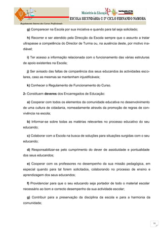 Regulamento Interno dos Cursos Profissionais

      g) Comparecer na Escola por sua iniciativa e quando para tal seja solicitado;

      h) Recorrer e ser atendido pela Direcção da Escola sempre que o assunto a tratar
  ultrapasse a competência do Director de Turma ou, na ausência deste, por motivo ina-
  diável;

      i) Ter acesso a informação relacionada com o funcionamento das várias estruturas
  de apoio existentes na Escola;

      j) Ser avisado das faltas de comparência dos seus educandos às actividades esco-
  lares, caso as mesmas se mantenham injustificáveis;

      k) Conhecer o Regulamento de Funcionamento do Curso.

  2- Constituem deveres dos Encarregados de Educação:

      a) Cooperar com todos os elementos da comunidade educativa no desenvolvimento
  de uma cultura de cidadania, nomeadamente através da promoção de regras de con-
  vivência na escola;

      b) Informar-se sobre todas as matérias relevantes no processo educativo do seu
  educando;

      c) Colaborar com a Escola na busca de soluções para situações surgidas com o seu
  educando;

      d) Responsabilizar-se pelo cumprimento do dever de assiduidade e pontualidade
  dos seus educandos;

      e) Cooperar com os professores no desempenho da sua missão pedagógica, em
  especial quando para tal forem solicitados, colaborando no processo de ensino e
  aprendizagem dos seus educandos;

      f) Providenciar para que o seu educando seja portador de todo o material escolar
  necessário ao bom e correcto desempenho da sua actividade escolar;

      g) Contribuir para a preservação da disciplina da escola e para a harmonia da
  comunidade;
 