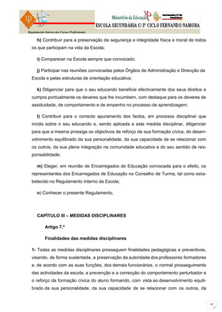 Regulamento Interno dos Cursos Profissionais

      h) Contribuir para a preservação da segurança e integridade física e moral de todos
  os que participam na vida da Escola;

      i) Comparecer na Escola sempre que convocado;

      j) Participar nas reuniões convocadas pelos Órgãos de Administração e Direcção da
  Escola e pelas estruturas de orientação educativa;

      k) Diligenciar para que o seu educando beneficie efectivamente dos seus direitos e
  cumpra pontualmente os deveres que lhe incumbem, com destaque para os deveres de
  assiduidade, de comportamento e de empenho no processo de aprendizagem;

      l) Contribuir para o correcto apuramento dos factos, em processo disciplinar que
  incida sobre o seu educando e, sendo aplicada a este medida disciplinar, diligenciar
  para que a mesma prossiga os objectivos de reforço da sua formação cívica, do desen-
  volvimento equilibrado da sua personalidade, da sua capacidade de se relacionar com
  os outros, da sua plena integração na comunidade educativa e do seu sentido de res-
  ponsabilidade;

      m) Eleger, em reunião de Encarregados de Educação convocada para o efeito, os
  representantes dos Encarregados de Educação no Conselho de Turma, tal como esta-
  belecido no Regulamento Interno da Escola;

      n) Conhecer o presente Regulamento.




      CAPÍTULO III – MEDIDAS DISCIPLINARES

            Artigo 7.º

            Finalidades das medidas disciplinares

  1- Todas as medidas disciplinares prosseguem finalidades pedagógicas e preventivas,
  visando, de forma sustentada, a preservação da autoridade dos professores formadores
  e, de acordo com as suas funções, dos demais funcionários, o normal prosseguimento
  das actividades da escola, a prevenção e a correcção do comportamento perturbador e
  o reforço da formação cívica do aluno formando, com vista ao desenvolvimento equili-
  brado da sua personalidade, da sua capacidade de se relacionar com os outros, da
 