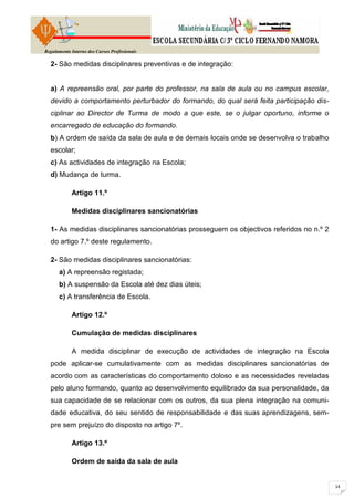 Regulamento Interno dos Cursos Profissionais

  2- São medidas disciplinares preventivas e de integração:


  a) A repreensão oral, por parte do professor, na sala de aula ou no campus escolar,
  devido a comportamento perturbador do formando, do qual será feita participação dis-
  ciplinar ao Director de Turma de modo a que este, se o julgar oportuno, informe o
  encarregado de educação do formando.
  b) A ordem de saída da sala de aula e de demais locais onde se desenvolva o trabalho
  escolar;
  c) As actividades de integração na Escola;
  d) Mudança de turma.

            Artigo 11.º

            Medidas disciplinares sancionatórias

  1- As medidas disciplinares sancionatórias prosseguem os objectivos referidos no n.º 2
  do artigo 7.º deste regulamento.

  2- São medidas disciplinares sancionatórias:
      a) A repreensão registada;
      b) A suspensão da Escola até dez dias úteis;
      c) A transferência de Escola.

            Artigo 12.º

            Cumulação de medidas disciplinares

            A medida disciplinar de execução de actividades de integração na Escola
  pode aplicar-se cumulativamente com as medidas disciplinares sancionatórias de
  acordo com as características do comportamento doloso e as necessidades reveladas
  pelo aluno formando, quanto ao desenvolvimento equilibrado da sua personalidade, da
  sua capacidade de se relacionar com os outros, da sua plena integração na comuni-
  dade educativa, do seu sentido de responsabilidade e das suas aprendizagens, sem-
  pre sem prejuízo do disposto no artigo 7º.

            Artigo 13.º

            Ordem de saída da sala de aula
 