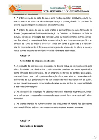 Regulamento Interno dos Cursos Profissionais

  1- A ordem de saída da sala de aula é uma medida cautelar, aplicável ao aluno for-
  mando que aí se comporte de modo que impeça o prosseguimento do processo de
  ensino e aprendizagem dos restantes alunos formandos.

  2- A ordem de saída da sala de aula implica a permanência do aluno formando na
  Escola (se possível no Gabinete de Mediação de Conflitos, na Biblioteca, na Sala de
  Estudo, na Sala de Ocupação dos Tempos Livres ou desempenhando outras activida-
  des formativas), a marcação de falta e a comunicação, em documento específico ao
  Director de Turma de modo a que este, tendo em conta a qualidade e a frequê n-
  cia do comportamento, informa o encarregado de educação do aluno e dese n-
  volva outras diligências disciplinares que considere adequadas.

            Artigo 14.º

            Actividades de integração na Escola

  1- A execução de actividades de integração na Escola traduz-se no desempenho, pelo
  aluno formando que desenvolva comportamentos passíveis de serem qualificados
  como infracção disciplinar grave, de um programa de tarefas de carácter pedagógico,
  que contribuam para o reforço da sua formação cívica, com vista ao desenvolvimento
  equilibrado da sua personalidade, da sua capacidade de se relacionar com os outros,
  da sua plena integração na comunidade educativa, do seu sentido de responsabilidade
  e das suas aprendizagens.

  2- As actividades de integração na Escola poderão ser trabalhos de jardinagem, limpe-
  za e outros que compreendam a reparação do eventual dano provocado pelo aluno
  formando.

  3- As tarefas referidas no número anterior são executadas em horário não coincidente
  com as actividades lectivas, mas nunca por prazo superior a quatro semanas.




            Artigo 15.º

            Transferência de Escola
 