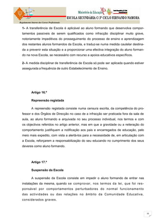 Regulamento Interno dos Cursos Profissionais

  1- A transferência de Escola é aplicável ao aluno formando que desenvolva compor-
  tamentos passíveis de serem qualificados como infracção disciplinar muito grave,
  notoriamente impeditivos do prosseguimento do processo de ensino e aprendizagem
  dos restantes alunos formandos da Escola, e traduz-se numa medida cautelar destina-
  da a prevenir esta situação e a proporcionar uma efectiva integração do aluno forman-
  do na nova Escola, se necessário com recurso a apoios educativos específicos.

  2- A medida disciplinar de transferência de Escola só pode ser aplicada quando estiver
  assegurada a frequência de outro Estabelecimento de Ensino.




            Artigo 16.º

            Repreensão registada

            A repreensão registada consiste numa censura escrita, da competência do pro-
  fessor e dos Órgãos de Direcção no caso de a infracção ser praticada fora da sala de
  aula, ao aluno formando e arquivada no seu processo individual, nos termos e com
  os objectivos referidos no artigo anterior, mas em que a gravidade ou a reiteração do
  comportamento justifiquem a notificação aos pais e encarregados de educação, pelo
  meio mais expedito, com vista a alertá-los para a necessidade de, em articulação com
  a Escola, reforçarem a responsabilização do seu educando no cumprimento dos seus
  deveres como aluno formando.




            Artigo 17.º

            Suspensão da Escola

            A suspensão da Escola consiste em impedir o aluno formando de entrar nas
  instalações da mesma, quando se comprovar, nos termos da lei, que foi re s-
  ponsável por com portamentos perturbadores do norm al funcioname nto
  das actividades ou das relações no âmbito da Comunidade Educativa,
  considerados graves.
 