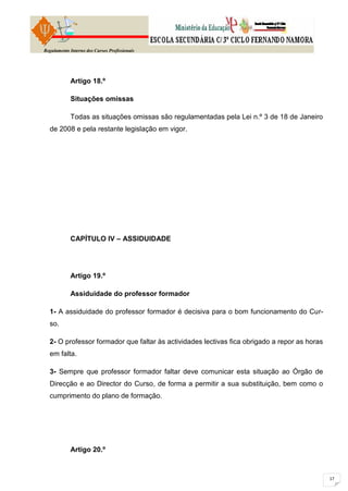 Regulamento Interno dos Cursos Profissionais




            Artigo 18.º

            Situações omissas

            Todas as situações omissas são regulamentadas pela Lei n.º 3 de 18 de Janeiro
  de 2008 e pela restante legislação em vigor.




            CAPÍTULO IV – ASSIDUIDADE




            Artigo 19.º

            Assiduidade do professor formador

  1- A assiduidade do professor formador é decisiva para o bom funcionamento do Cur-
  so.

  2- O professor formador que faltar às actividades lectivas fica obrigado a repor as horas
  em falta.

  3- Sempre que professor formador faltar deve comunicar esta situação ao Órgão de
  Direcção e ao Director do Curso, de forma a permitir a sua substituição, bem como o
  cumprimento do plano de formação.




            Artigo 20.º
 