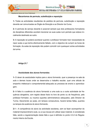 Regulamento Interno dos Cursos Profissionais

            Mecanismos de permuta, substituição e reposição

  1- Todas as actividades resultantes de pedidos de permuta, substituição e reposição
  deverão ser comunicadas ao Órgão de Direcção e ao Director de Curso.

  2- A permuta de serviço docente é possível sempre que dois professores formadores
  de disciplinas diferentes acordem leccionar as suas aulas num período que estava ini-
  cialmente destinado ao outro.

  3- A reposição só poderá acontecer quando o professor formador tiver necessidade de
  repor aulas a que tenha efectivamente faltado, com o objectivo de cumprir as horas de
  formação. As aulas de reposição não podem coincidir com quaisquer outras actividades
  da turma.




            Artigo 21.º




            Assiduidade dos alunos formandos

  1- O dever de assiduidade implica para o aluno formando, quer a presença na sala de
  aula e demais locais onde se desenvolva o trabalho escolar, quer uma atitude de
  empenho intelectual e comportamental adequada ao processo de ensino e aprendiza-
  gem.

  2- A falta é a ausência do aluno formando a uma aula ou a outra actividade de fre-
  quência obrigatória, com registo desse facto no livro de ponto ou de frequência, pelo
  professor formador, ou noutros suportes administrativos adequados, pelo Director de
  Turma. Decorrendo as aulas, em tempos consecutivos, haverá tantas faltas, quantos
  os tempos de ausência do aluno formando.

  2.1 – A comparência do aluno às actividade escolares, sem se fazer acompanhar do
  material imprescindível à aula, ou a sua recusa em utilizar esse material, é considerada
  falta, sendo a regulamentação desta falta a que é definida no ponto 4.3.2 do Regula-
  mento Interno da Escola.
 